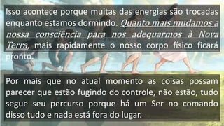 Isso acontece porque muitas das energias são trocadas
enquanto estamos dormindo. Quanto mais mudamos a
nossa consciência para nos adequarmos à Nova
Terra, mais rapidamente o nosso corpo físico ficará
pronto.
Por mais que no atual momento as coisas possam
parecer que estão fugindo do controle, não estão, tudo
segue seu percurso porque há um Ser no comando
disso tudo e nada está fora do lugar.
 