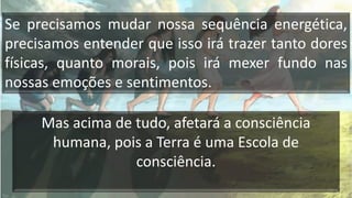 Se precisamos mudar nossa sequência energética,
precisamos entender que isso irá trazer tanto dores
físicas, quanto morais, pois irá mexer fundo nas
nossas emoções e sentimentos.
Mas acima de tudo, afetará a consciência
humana, pois a Terra é uma Escola de
consciência.
 