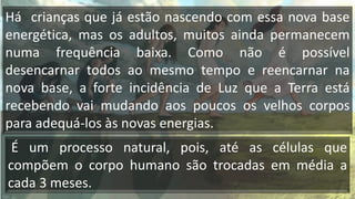 Há crianças que já estão nascendo com essa nova base
energética, mas os adultos, muitos ainda permanecem
numa frequência baixa. Como não é possível
desencarnar todos ao mesmo tempo e reencarnar na
nova base, a forte incidência de Luz que a Terra está
recebendo vai mudando aos poucos os velhos corpos
para adequá-los às novas energias.
É um processo natural, pois, até as células que
compõem o corpo humano são trocadas em média a
cada 3 meses.
 