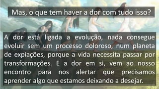 Mas, o que tem haver a dor com tudo isso?
A dor está ligada a evolução, nada consegue
evoluir sem um processo doloroso, num planeta
de expiações, porque a vida necessita passar por
transformações. E a dor em si, vem ao nosso
encontro para nos alertar que precisamos
aprender algo que estamos deixando a desejar.
 