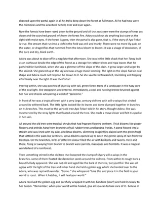 chanced upon the portal again in all his treks deep down the forest at full moon. All he had now were
the memories and the anecdote he tells over and over again..

Now the forests have been razed down to the ground and all that was seen were the stumps of trees cut
down and the scorched ground left from the forest fire. Adora could not do anything but stare at the
sight with moist eyes. If the forest is gone, then the portal is also gone, that is, if the story of Apo Tekari
is true. The stream that run into a cleft in the field was still and murky. There were no more lily pads on
the water, or dragonflies that hummed from the lotus bloom to bloom--it was a visage of desolation, of
the bare and dry, black earth..

Adora was about to doze off in a nap late that afternoon. She was in the little shack that her Tatay built
as an outhouse beside the edge of the forest as a storage for rattan twines and nipa leaves that he
gathered for livelihood, when she saw a glimmer off the slope of the plain. It grew larger and larger by
the second. She glanced up at the sky and saw a huge moon looming. The light on the slope had an oval
shape and Adora could not help but be drawn to it. So she sauntered towards it, stumbling and tripping
effortlessly near the light. It was the Portal!

Peering within, she saw patches of blue sky with tall, green forest trees of a landscape in the hazy core
of the oval light. She stepped in and entered. Immediately, a cool and rustling breeze brushed against
her hair and cheeks whispering a word of “Welcome.”

In front of her was a tropical forest with a very large, century-old tree with will-o-wisps that circled
around its withered bark. The little lights looked like its leaves and some clumped together in bunches
on its branches. This must be the very old tree Apo Tekari told in his story, thought Adora. She was
mesmerized by the stray lights that floated around the tree. She made a move closer and felt its sparkle
in her skin.

All around the old tree were tropical shrubs that had fragrant flowers on them. Thick blooms like ginger
flowers and orchids hang from branches of tall rubber trees and banana fronds. A pond flowed into a
stream and was lined with lily pads and lotus blooms, skimming dragonflies played with the green frogs
that settled in the pads like sentinels. Lotus blooms opened up to catch the gentle spray of rain from the
treetops. On the branches, birds of different colour filled the air with birdcalls and tweets. Here and
there, flying or swaying from branch to branch were parrots, macaques and hornbills. It was a magical
wonderland of a rainforest..

Then something stirred in the old tree that loosened the clump of silvery will-o-wisps in the
branches..some of them floated like dandelion seeds around the old tree. From within its rough bark a
beautiful lady appeared. She was not old and aged like the bark of the tree, but youthful. She was all
aglow with the light of the tree and in her hand she held a golden egg which she handed over to the
Adora, who was rapt with wonder. “Come..” she whispered “take this and place it in the field in your
world to roost. When it hatches, it will heal your world.”

Adora received the golden egg and carefully wrapped it with her bandana (scarf) and held it closely to
her bosom. “Remember, when your world will be healed, give all you can to take care of it.. believe in
 