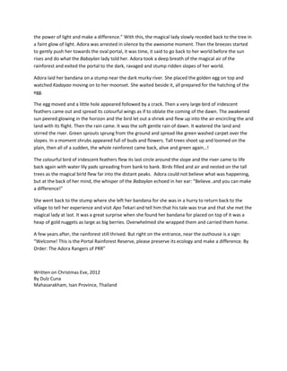 the power of light and make a difference.” With this, the magical lady slowly receded back to the tree in
a faint glow of light. Adora was arrested in silence by the awesome moment. Then the breezes started
to gently push her towards the oval portal, it was time, it said to go back to her world before the sun
rises and do what the Babaylan lady told her. Adora took a deep breath of the magical air of the
rainforest and exited the portal to the dark, ravaged and stump ridden slopes of her world.

Adora laid her bandana on a stump near the dark murky river. She placed the golden egg on top and
watched Kadayao moving on to her moonset. She waited beside it, all prepared for the hatching of the
egg.

The egg moved and a little hole appeared followed by a crack. Then a very large bird of iridescent
feathers came out and spread its colourful wings as if to oblate the coming of the dawn. The awakened
sun peered glowing in the horizon and the bird let out a shriek and flew up into the air encircling the arid
land with its flight. Then the rain came. It was the soft gentle rain of dawn. It watered the land and
stirred the river. Green sprouts sprung from the ground and spread like green washed carpet over the
slopes. In a moment shrubs appeared full of buds and flowers. Tall trees shoot up and loomed on the
plain, then all of a sudden, the whole rainforest came back, alive and green again…!

The colourful bird of iridescent feathers flew its last circle around the slope and the river came to life
back again with water lily pads spreading from bank to bank. Birds filled and air and nested on the tall
trees as the magical birld flew far into the distant peaks. Adora could not believe what was happening,
but at the back of her mind, the whisper of the Babaylan echoed in her ear: “Believe..and you can make
a difference!”

She went back to the stump where she left her bandana for she was in a hurry to return back to the
village to tell her experience and visit Apo Tekari and tell him that his tale was true and that she met the
magical lady at last. It was a great surprise when she found her bandana for placed on top of it was a
heap of gold nuggets as large as big berries. Overwhelmed she wrapped them and carried them home.

A few years after, the rainforest still thrived. But right on the entrance, near the outhouse is a sign:
“Welcome! This is the Portal Rainforest Reserve, please preserve its ecology and make a difference. By
Order: The Adora Rangers of PRR”



Written on Christmas Eve, 2012
By Dulz Cuna
Mahasarakham, Isan Province, Thailand
 