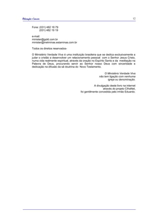 Adoração e Louvor                                                                             12


         Fone: (031) 482 18 79
               (031) 482 19 19

         e-mail:
         minister@gold.com.br
         minister@inetminas.estaminas.com.br

         Todos os direitos reservados-

         O Ministério Verdade Viva é uma instituição brasileira que se dedica exclusivamente a
         judar o cristão a desenvolver um relacionamento pessoal com o Senhor Jesus Cristo,
         numa vida realmente espiritual, através da oração no Espírito Santo e da meditação na
         Palavra de Deus, procurando servir ao Senhor nosso Deus com sinceridade e
         dedicação na difusão da sã doutrina do Novo Testamento.

                                                                     O Ministério Verdade Viva
                                                                 não tem ligação com nenhuma
                                                                        igreja ou denominação.

                                                             A divulgação deste livro na internet
                                                                     através do projeto CifraNet,
                                                 foi gentilmente concedida pelo irmão Eduardo.
 