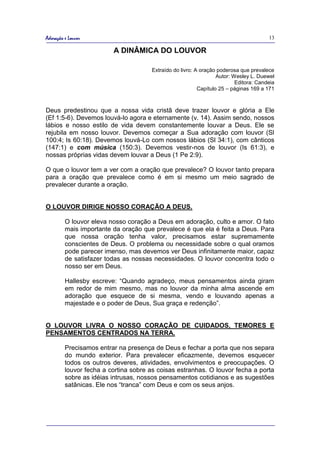 Adoração e Louvor                                                                      13

                         A DINÂMICA DO LOUVOR

                                      Extraído do livro: A oração poderosa que prevalece
                                                                  Autor: Wesley L. Duewel
                                                                          Editora: Candeia
                                                          Capítulo 25 – páginas 169 a 171



Deus predestinou que a nossa vida cristã deve trazer louvor e glória a Ele
(Ef 1:5-6). Devemos louvá-lo agora e eternamente (v. 14). Assim sendo, nossos
lábios e nosso estilo de vida devem constantemente louvar a Deus. Ele se
rejubila em nosso louvor. Devemos começar a Sua adoração com louvor (Sl
100:4; Is 60:18). Devemos louvá-Lo com nossos lábios (Sl 34:1), com cânticos
(147:1) e com música (150:3). Devemos vestir-nos de louvor (Is 61:3), e
nossas próprias vidas devem louvar a Deus (1 Pe 2:9).

O que o louvor tem a ver com a oração que prevalece? O louvor tanto prepara
para a oração que prevalece como é em si mesmo um meio sagrado de
prevalecer durante a oração.


O LOUVOR DIRIGE NOSSO CORAÇÃO A DEUS.

         O louvor eleva nosso coração a Deus em adoração, culto e amor. O fato
         mais importante da oração que prevalece é que ela é feita a Deus. Para
         que nossa oração tenha valor, precisamos estar supremamente
         conscientes de Deus. O problema ou necessidade sobre o qual oramos
         pode parecer imenso, mas devemos ver Deus infinitamente maior, capaz
         de satisfazer todas as nossas necessidades. O louvor concentra todo o
         nosso ser em Deus.

         Hallesby escreve: “Quando agradeço, meus pensamentos ainda giram
         em redor de mim mesmo, mas no louvor da minha alma ascende em
         adoração que esquece de si mesma, vendo e louvando apenas a
         majestade e o poder de Deus, Sua graça e redenção”.


O LOUVOR LIVRA O NOSSO CORAÇÃO DE CUIDADOS, TEMORES E
PENSAMENTOS CENTRADOS NA TERRA.

         Precisamos entrar na presença de Deus e fechar a porta que nos separa
         do mundo exterior. Para prevalecer eficazmente, devemos esquecer
         todos os outros deveres, atividades, envolvimentos e preocupações. O
         louvor fecha a cortina sobre as coisas estranhas. O louvor fecha a porta
         sobre as idéias intrusas, nossos pensamentos cotidianos e as sugestões
         satânicas. Ele nos “tranca” com Deus e com os seus anjos.
 