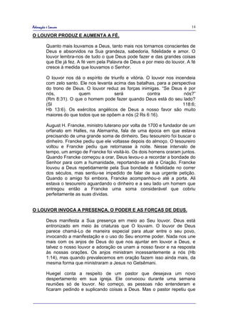 Adoração e Louvor                                                              14

O LOUVOR PRODUZ E AUMENTA A FÉ.

         Quanto mais louvamos a Deus, tanto mais nos tornamos conscientes de
         Deus e absorvidos na Sua grandeza, sabedoria, fidelidade e amor. O
         louvor lembra-nos de tudo o que Deus pode fazer e das grandes coisas
         que Ele já fez. A fé vem pela Palavra de Deus e por meio do louvor. A fé
         cresce à medida que louvamos o Senhor.

         O louvor nos dá o espírito de triunfo e vitória. O louvor nos incendeia
         com zelo santo. Ele nos levanta acima das batalhas, para a perspectiva
         do trono de Deus. O louvor reduz as forças inimigas. “Se Deus é por
         nós,           quem             será             contra           nós?”
         (Rm 8:31). O que o homem pode fazer quando Deus está do seu lado?
         (Sl                                                              118:6;
         Hb 13:6). Os exércitos angélicos de Deus a nosso favor são muito
         maiores do que todos que se opõem a nós (2 Rs 6:16).

         August H. Francke, ministro luterano por volta de 1700 e fundador de um
         orfanato em Halles, na Alemanha, fala de uma época em que estava
         precisando de uma grande soma de dinheiro. Seu tesoureiro foi buscar o
         dinheiro. Francke pediu que ele voltasse depois do almoço. O tesoureiro
         voltou e Francke pediu que retornasse à noite. Nesse intervalo de
         tempo, um amigo de Francke foi visitá-lo. Os dois homens oraram juntos.
         Quando Francke começou a orar, Deus levou-o a recordar a bondade do
         Senhor para com a humanidade, reportando-se até a Criação. Francke
         louvou a Deus repetidamente pela Sua bondade e fidelidade no correr
         dos séculos, mas sentiu-se impedido de falar de sua urgente petição.
         Quando o amigo foi embora, Francke acompanhou-o até a porta. Ali
         estava o tesoureiro aguardando o dinheiro e a seu lado um homem que
         entregou então a Francke uma soma considerável que cobriu
         perfeitamente as suas dívidas.


O LOUVOR INVOCA A PRESENÇA, O PODER E AS FORÇAS DE DEUS.

         Deus manifesta a Sua presença em meio ao Seu louvor. Deus está
         entronizado em meio às criaturas que O louvam. O louvor de Deus
         parece chamá-Lo de maneira especial para atuar entre o seu povo,
         invocando a manifestação e o uso do Seu enorme poder. Nada nos une
         mais com os anjos de Deus do que nos ajuntar em louvor a Deus, e
         talvez o nosso louvor e adoração os unam a nosso favor e na resposta
         às nossas orações. Os anjos ministram incessantemente a nós (Hb
         1:14), mas quando prevalecemos em oração fazem isso ainda mais, da
         mesma forma que ministraram a Jesus no Getsêmani.

         Huegel conta a respeito de um pastor que desejava um novo
         despertamento em sua igreja. Ele convocou durante uma semana
         reuniões só de louvor. No começo, as pessoas não entenderam e
         ficaram pedindo e suplicando coisas a Deus. Mas o pastor repetiu que
 