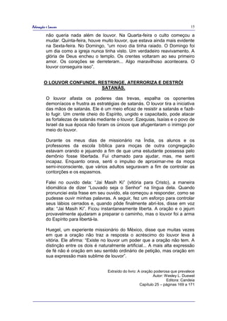 Adoração e Louvor                                                                       15

         não queria nada além de louvor. Na Quarta-feira o culto começou a
         mudar. Quinta-feira, houve muito louvor, que estava ainda mais evidente
         na Sexta-feira. No Domingo, “um novo dia tinha raiado. O Domingo foi
         um dia como a igreja nunca tinha visto. Um verdadeiro reavivamento. A
         glória de Deus encheu o templo. Os crentes voltaram ao seu primeiro
         amor. Os corações se derreteram... Algo maravilhoso acontecera. O
         louvor conseguira isso”.


       O LOUVOR CONFUNDE, RESTRINGE, ATERRORIZA E DESTRÓI
                           SATANÁS.

         O louvor afasta os poderes das trevas, espalha os oponentes
         demoníacos e frustra as estratégias de satanás. O louvor tira a iniciativa
         das mãos de satanás. Ele é um meio eficaz de resistir a satanás e fazê-
         lo fugir. Um crente cheio do Espírito, ungido e capacitado, pode atacar
         as fortalezas de satanás mediante o louvor. Ezequias, Isaías e o povo de
         Israel da sua época não foram os únicos que afugentaram o inimigo por
         meio do louvor.

         Durante os meus dias de missionário na Índia, os alunos e os
         professores da escola bíblica para moças de outra congregação
         estavam orando e jejuando a fim de que uma estudante possessa pelo
         demônio fosse libertada. Fui chamado para ajudar, mas, me senti
         incapaz. Enquanto orava, senti o impulso de aproximar-me da moça
         semi-inconsciente, que vários adultos seguravam a fim de controlar as
         contorções e os espasmos.

         Falei no ouvido dela: “Jai Masih Ki” (vitória para Cristo), a maneira
         idiomática de dizer “Louvado seja o Senhor” na língua dela. Quando
         pronunciei esta frase em seu ouvido, ela começou a responder, como se
         pudesse ouvir minhas palavras. A seguir, fez um esforço para controlar
         seus lábios cerrados e, quando pôde finalmente abri-los, disse em voz
         alta: “Jai Masih Ki”. Ficou instantaneamente liberta. A oração e o jejum
         provavelmente ajudaram a preparar o caminho, mas o louvor foi a arma
         do Espírito para libertá-la.

         Huegel, um experiente missionário do México, disse que muitas vezes
         em que a oração não traz a resposta o acréscimo do louvor leva à
         vitória. Ele afirma: “Existe no louvor um poder que a oração não tem. A
         distinção entre os dois é naturalmente artificial... A mais alta expressão
         de fé não é oração em seu sentido ordinário de petição, mas oração em
         sua expressão mais sublime de louvor”.


                                       Extraído do livro: A oração poderosa que prevalece
                                                                   Autor: Wesley L. Duewel
                                                                           Editora: Candeia
                                                           Capítulo 25 – páginas 169 a 171
 
