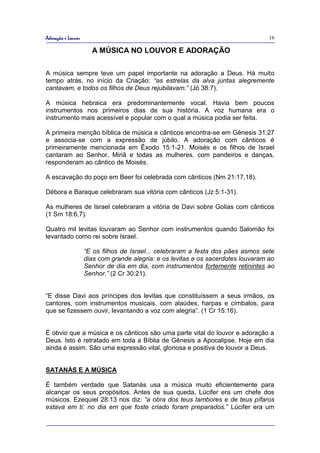 Adoração e Louvor                                                                  16

                      A MÚSICA NO LOUVOR E ADORAÇÃO

A música sempre teve um papel importante na adoração a Deus. Há muito
tempo atrás, no início da Criação: “as estrelas da alva juntas alegremente
cantavam, e todos os filhos de Deus rejubilavam.” (Jó 38:7).

A música hebraica era predominantemente vocal. Havia bem poucos
instrumentos nos primeiros dias de sua história. A voz humana era o
instrumento mais acessível e popular com o qual a música podia ser feita.

A primeira menção bíblica de música e cânticos encontra-se em Gênesis 31:27
e associa-se com a expressão de júbilo. A adoração com cânticos é
primeiramente mencionada em Êxodo 15:1-21. Moisés e os filhos de Israel
cantaram ao Senhor, Miriã e todas as mulheres, com pandeiros e danças,
responderam ao cântico de Moisés.

A escavação do poço em Beer foi celebrada com cânticos (Nm 21:17,18).

Débora e Baraque celebraram sua vitória com cânticos (Jz 5:1-31).

As mulheres de Israel celebraram a vitória de Davi sobre Golias com cânticos
(1 Sm 18:6,7).

Quatro mil levitas louvaram ao Senhor com instrumentos quando Salomão foi
levantado como rei sobre Israel.

                    “E os filhos de Israel... celebraram a festa dos pães asmos sete
                    dias com grande alegria: e os levitas e os sacerdotes louvaram ao
                    Senhor de dia em dia, com instrumentos fortemente retinintes ao
                    Senhor.” (2 Cr 30:21).


“E disse Davi aos príncipes dos levitas que constituíssem a seus irmãos, os
cantores, com instrumentos musicais, com alaúdes, harpas e címbalos, para
que se fizessem ouvir, levantando a voz com alegria”. (1 Cr 15:16).


É obvio que a música e os cânticos são uma parte vital do louvor e adoração a
Deus. Isto é retratado em toda a Bíblia de Gênesis a Apocalipse. Hoje em dia
ainda é assim. São uma expressão vital, gloriosa e positiva de louvor a Deus.


SATANÁS E A MÚSICA

É também verdade que Satanás usa a música muito eficientemente para
alcançar os seus propósitos. Antes de sua queda, Lúcifer era um chefe dos
músicos. Ezequiel 28:13 nos diz: “a obra dos teus tambores e de teus pífaros
estava em ti: no dia em que foste criado foram preparados.” Lúcifer era um
 