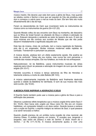 Adoração e Louvor                                                            17

músico mestre. Ele deveria usar este dom para a glória de Deus, mas quando
se rebelou contra o Senhor e teve que ser expulso do Céu ele prostituiu este
dom e começou a usá-lo para o mal ao invés do bem. Ele tem feito isto muito
eficientemente até o dia de hoje.

Foram os descendentes de Caim que inventaram tanto os instrumentos de
música como os instrumentos de guerra (Gn 4:21,22).

Quando Moisés voltou do seu encontro com Deus na montanha, ele descobriu
que os filhos de Israel haviam se afastado de Deus e voltado à adoração de
ídolos. Estavam dançando e cantando ao redor do bezerro de ouro. O som de
suas músicas era tão confuso aos ouvidos de Moisés que ele não podia
discernir imediatamente o significado daquele som.

Este tipo de música, cheio de confusão, tem a marca registrada de Satanás,
pois ele é um enganador. Muitas músicas modernas estão repletas de
confusão. Transtornam e perturbam as pessoas.

A música devota, piedosa tem um efeito exatamente oposto. Ela acalma ao
invés de confundir. Talvez ela nos motive, mas nunca faz com percamos o
controle das nossas emoções. Ela nos fortalece, ao invés de nos enfraquecer.

Nabucodonosor, rei da Babilônia, usava instrumentos musicais de várias
espécies para induzir as pessoas a adoração da imagem de ouro que ele havia
erigido (Dn 3:5-7).

Herodes sucumbiu à música e dança sedutoras da filha de Herodias e
tolamente ordenou a morte de João Batista (Mt 14:6).

A música satanicamente inspirada da Babilônia será finalmente destruída
quando a cidade da Babilônia for derribada. O som de sua música não mais
será ouvido. (Ap 18:22).


A MÚSICA PODE INSPIRAR A ADORAÇÃO À DEUS

O Espírito Santo também pode usar a música para a glória de Deus e para a
edificação das pessoas.

Observe o poderoso efeito terapêutico que a música ungida tinha sobre Saul (1
Sm 16:23). Davi havia sido ungido por Deus (vers.13). Ele era um músico
habilidoso, um compositor dotado e um doce cantor. Quando tocava e cantava
sob a unção do Espírito, o espírito maligno se retirava de Saul, o qual passava
a se sentir renovado e melhor.

Quando Josafá precisou de um profeta numa ocasião de crise nacional, ele
chamou Eliseu. O profeta chamou um músico. “E sucedeu que, tangendo o
tangedor, veio sobre ele (Eliseu) a mão do Senhor. E disse: Assim diz o
Senhor...” (2 Rs 3:11,15,16). A música obviamente ajudou a criar uma
 