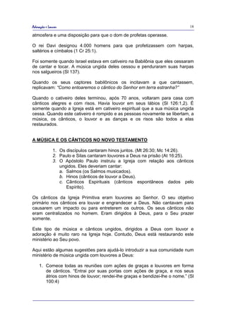 Adoração e Louvor                                                             18

atmosfera e uma disposição para que o dom de profetas operasse.

O rei Davi designou 4.000 homens para que profetizassem com harpas,
saltérios e címbalos (1 Cr 25:1).

Foi somente quando Israel estava em cativeiro na Babilônia que eles cessaram
de cantar e tocar. A música ungida deles cessou e penduraram suas harpas
nos salgueiros (Sl 137).

Quando os seus captores babilônicos os incitavam a que cantassem,
replicavam: “Como entoaremos o cântico do Senhor em terra estranha?”

Quando o cativeiro deles terminou, após 70 anos, voltaram para casa com
cânticos alegres e com risos. Havia louvor em seus lábios (Sl 126:1,2). É
somente quando a Igreja está em cativeiro espiritual que a sua música ungida
cessa. Quando este cativeiro é rompido e as pessoas novamente se libertam, a
música, os cânticos, o louvor e as danças e os risos são todos a elas
restaurados.


A MÚSICA E OS CÂNTICOS NO NOVO TESTAMENTO

              1. Os discípulos cantaram hinos juntos. (Mt 26:30; Mc 14:26).
              2. Paulo e Silas cantaram louvores a Deus na prisão (At 16:25).
              3. O Apóstolo Paulo instruiu a Igreja com relação aos cânticos
                 ungidos. Eles deveriam cantar:
                 a. Salmos (os Salmos musicados).
                 b. Hinos (cânticos de louvor a Deus).
                 c. Cânticos Espirituais (cânticos espontâneos dados pelo
                    Espírito).

Os cânticos da Igreja Primitiva eram louvores ao Senhor. O seu objetivo
primário nos cânticos era louvar e engrandecer a Deus. Não cantavam para
causarem um impacto ou para entreterem os outros. Os seus cânticos não
eram centralizados no homem. Eram dirigidos à Deus, para o Seu prazer
somente.

Este tipo de música e cânticos ungidos, dirigidos a Deus com louvor e
adoração é muito raro na Igreja hoje. Contudo, Deus está restaurando este
ministério ao Seu povo.

Aqui estão algumas sugestões para ajudá-lo introduzir a sua comunidade num
ministério de música ungida com louvores a Deus:

    1. Comece todas as reuniões com ações de graças e louvores em forma
       de cânticos. “Entrai por suas portas com ações de graça, e nos seus
       átrios com hinos de louvor; rendei-lhe graças e bendizei-lhe o nome.” (Sl
       100:4)
 