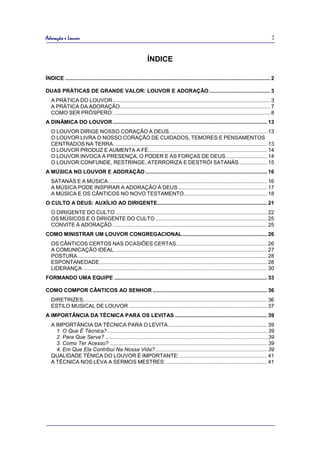 Adoração e Louvor                                                                                                                                2



                                                                 ÍNDICE

ÍNDICE .......................................................................................................................................... 2

DUAS PRÁTICAS DE GRANDE VALOR: LOUVOR E ADORAÇÃO ......................................... 3
   A PRÁTICA DO LOUVOR .......................................................................................................... 3
   A PRÁTICA DA ADORAÇÃO ..................................................................................................... 7
   COMO SER PRÓSPERO: ......................................................................................................... 8
A DINÂMICA DO LOUVOR ........................................................................................................ 13
   O LOUVOR DIRIGE NOSSO CORAÇÃO A DEUS. ................................................................. 13
   O LOUVOR LIVRA O NOSSO CORAÇÃO DE CUIDADOS, TEMORES E PENSAMENTOS
   CENTRADOS NA TERRA. ...................................................................................................... 13
   O LOUVOR PRODUZ E AUMENTA A FÉ. ............................................................................... 14
   O LOUVOR INVOCA A PRESENÇA, O PODER E AS FORÇAS DE DEUS. ........................... 14
   O LOUVOR CONFUNDE, RESTRINGE, ATERRORIZA E DESTRÓI SATANÁS. .................. 15
A MÚSICA NO LOUVOR E ADORAÇÃO .................................................................................. 16
   SATANÁS E A MÚSICA ........................................................................................................... 16
   A MÚSICA PODE INSPIRAR A ADORAÇÃO À DEUS ............................................................ 17
   A MÚSICA E OS CÂNTICOS NO NOVO TESTAMENTO ........................................................ 18
O CULTO A DEUS: AUXÍLIO AO DIRIGENTE.......................................................................... 21
   O DIRIGENTE DO CULTO ...................................................................................................... 22
   OS MÚSICOS E O DIRIGENTE DO CULTO ........................................................................... 25
   CONVITE À ADORAÇÃO ........................................................................................................ 25
COMO MINISTRAR UM LOUVOR CONGREGACIONAL ......................................................... 26
   OS CÂNTICOS CERTOS NAS OCASIÕES CERTAS. ............................................................ 26
   A COMUNICAÇÃO IDEAL. ...................................................................................................... 27
   POSTURA................................................................................................................................ 28
   ESPONTANEDADE. ................................................................................................................ 28
   LIDERANÇA ............................................................................................................................ 30
FORMANDO UMA EQUIPE ....................................................................................................... 33

COMO COMPOR CÂNTICOS AO SENHOR ............................................................................. 36
   DIRETRIZES............................................................................................................................ 36
   ESTILO MUSICAL DE LOUVOR ............................................................................................. 37
A IMPORTÂNCIA DA TÉCNICA PARA OS LEVITAS .............................................................. 39
   A IMPORTÂNCIA DA TÉCNICA PARA O LEVITA................................................................... 39
     1. O Que É Técnica? ............................................................................................................ 39
     2. Para Que Serve? ............................................................................................................. 39
     3. Como Ter Acesso? .......................................................................................................... 39
     4. Em Que Ela Contribui Na Nossa Vida? ........................................................................... 39
   QUALIDADE TÉNICA DO LOUVOR É IMPORTANTE: ........................................................... 41
   A TÉCNICA NOS LEVA A SERMOS MESTRES: .................................................................... 41
 