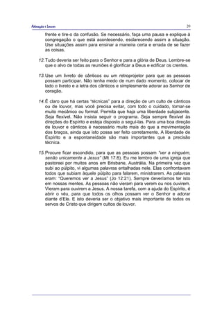 Adoração e Louvor                                                               20

         frente e tire-o da confusão. Se necessário, faça uma pausa e explique à
         congregação o que está acontecendo, esclarecendo assim a situação.
         Use situações assim para ensinar a maneira certa e errada de se fazer
         as coisas.

    12. Tudo deveria ser feito para o Senhor e para a glória de Deus. Lembre-se
        que o alvo de todas as reuniões é glorificar a Deus e edificar os crentes.

    13. Use um livreto de cânticos ou um retroprojetor para que as pessoas
        possam participar. Não tenha medo de num dado momento, colocar de
        lado o livreto e a letra dos cânticos e simplesmente adorar ao Senhor de
        coração.

    14. É claro que há certas “técnicas” para a direção de um culto de cânticos
        ou de louvor, mas você precisa evitar, com todo o cuidado, tornar-se
        muito mecânico ou formal. Permita que haja uma liberdade subjacente.
        Seja flexível. Não insista seguir o programa. Seja sempre flexível às
        direções do Espírito e esteja disposto a seguí-las. Para uma boa direção
        de louvor e cânticos é necessário muito mais do que a movimentação
        dos braços, ainda que isto possa ser feito corretamente. A liberdade de
        Espírito e a espontaneidade são mais importantes que a precisão
        técnica.

    15. Procure ficar escondido, para que as pessoas possam “ver a ninguém,
        senão unicamente a Jesus” (Mt 17:8). Eu me lembro de uma igreja que
        pastoreei por muitos anos em Brisbane, Austrália. Na primeira vez que
        subi ao púlpito, vi algumas palavras entalhadas nele. Elas confrontavam
        todos que subiam àquele púlpito para falarem, ministrarem. As palavras
        eram: “Queremos ver a Jesus” (Jo 12:21). Sempre deveríamos ter isto
        em nossas mentes. As pessoas não vieram para verem ou nos ouvirem.
        Vieram para ouvirem a Jesus. A nossa tarefa, com a ajuda do Espírito, é
        abrir o véu, para que todos os olhos possam ver o Senhor e adorar
        diante d’Ele. E isto deveria ser o objetivo mais importante de todos os
        servos de Cristo que dirigem cultos de louvor.
 