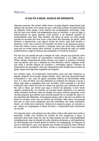 Adoração e Louvor                                                             21



                    O CULTO A DEUS: AUXÍLIO AO DIRIGENTE

Algumas pessoas não acham válido haver na igreja alguém responsável pela
direção das reuniões, com receio de que o culto seja produto do gosto pessoal
do dirigente. Esse perigo é bem latente nas congregações renovadas, onde
não há mais uma ordem pré-estabelecida para as reuniões, o que dá lugar à
predominância de gosto pessoal, onde tendem a se destacar aqueles de
personalidade mais forte. Mas também não deixa de haver um certo perigo
quando as reuniões têm livre curso, onde todos têm liberdade de opinar, pedir
cânticos e testemunhar, pois alguns irmãos de ânimo mais forte tendem a
dominar o culto. Isto é comum em reuniões nos lares ou de pequenos grupos.
Pode até mesmo ocorrer quando o dirigente acha que deve haver liberdade
para que os irmãos peçam seus cânticos. O gosto pessoal de cada um acaba
predominando e alguns cânticos são solicitados no momento impróprio.

Por isso sou da opinião de que a direção do culto, sempre que possível, deve
ser plural. Vários irmãos se aconselham mutuamente, e um deles toma a
frente, sempre assessorando pelos demais, que podem a qualquer momento
usar da palavra, sem que o dirigente se sinta ofendido. Assim, qualquer irmão
que dirija a reunião disporá de conselho e orientação segura. Partindo do
pressuposto de que alguém deve ser responsável pela direção das reuniões da
igreja, segue aqui algumas sugestões ao dirigente.

Em primeiro lugar, há fundamento escriturístico para que haja liderança ou
alguém dirigindo uma reunião. Nesse sentido, creio, não será necessário tecer
comentários e, sim, usar de alguns exemplos bíblicos já mencionados neste
livro. É o caso de Miriã, que saiu liderando as mulheres em danças e louvor a
Deus, logo após a passagem pelo mar vermelho. Outro exemplo é o de Davi
instituindo uma ordem de culto em Israel que perdurou por centenas de anos.
No culto a Deus, por menor que seja o número de pessoas, é bom haver
alguém coordenando, do contrário os louvores serão dispersos e os cânticos
serão cantados conforme cada um deseja. Às vezes costumo perguntar numa
reunião pequena que cântico soou durante aquele dia no coração de cada um.
As respostas são diferentes. Uma pessoa passou todo o dia com um cântico de
júbilo no coração, outra com um cântico de contrição. Além disso, há pessoas
que têm os seus hinos preferidos que são solicitados nas horas impróprias.
Assim, um irmão deve coordenar, mesmo num pequeno grupo, os louvores, e
ser, diante da congregação e diante de Deus, o responsável pelo andamento
da reunião.

Em segundo lugar, uma pessoa que não adora a Deus não pode levar outros a
adorarem. Existe uma maneira de correta de nos chegarmos a Deus. A
adoração deve fazer parte da vida de toda pessoa que tem responsabilidade
congregacional, seja na direção do culto, liderança de grupos e, principalmente,
na vida daquele que ministra diante do Senhor na congregação. O dirigente do
louvor e adoração é, pois, uma pessoa que ministra ao povo de Deus. Ministra
ao povo quando, recebendo de Deus, conduz a congregação à sua presença.
 