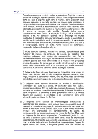 Adoração e Louvor                                                               23

              Quando procuramos, contudo, saber a vontade do Espírito, podemos
              entrar em adoração logo no primeiro cântico. Se o dirigente não está
              certo do que o Espírito quer para a reunião, deve procurar seus
              colegas pastores, e, na falta destes, os irmãos mais chegados, e
              perguntar-lhes com que cântico ou de que maneira deve-se começar
              uma reunião. Nunca é recomendável começar uma reunião com
              adoração, principalmente quando a reunião tem caráter público, isto
              é, aberta a pessoas não cristãs. Quando todos somos
              comprometidos com Cristo, a adoração flui logo, tal a unidade de
              espírito e fé. Ao contrário, quando há a presença de muitos
              incrédulos, é necessário começar com louvor e júbilo, e assim todo o
              espírito de incredulidade será dominado na reunião. A experiência
              tem mostrado que, muitas vezes, é ainda necessário parar o louvor, e
              a congregação, como um todo, numa oração de autoridade,
              repreender toda a potestade maligna.

              É muito comum ficarmos, mesmo os crentes, contaminados pela
              “fuligem” do mundo, do ambiente da escola, do trabalho, dos
              coletivos urbanos, dos meios de comunicação, etc. Daí a
              necessidade de uma purificação de nossa vida diante do Senhor. Isto
              também poderá ser feito começando-se a reunião com pequenos
              grupos de oração, de forma que um irmão ministre a outro, e assim
              sejam todos mutuamente purificados nos amor, paz e relacionamento
              com Cristo. Com isso o caminho para a adoração fica livre.

              A Palavra de Deus diz que devemos ter “intrepidez para entrar no
              Santo dos Santos” (Hb 10:19). Intrepidez significa ousadia, com
              força, coragem e sem temor. Assim, uma reunião pode ser iniciada
              com todos orando em grupos ou todos saudando uns aos outros.

         5) O dirigente deve sempre incentivar os irmãos à santificação.
            “Animador” de culto não existe. O animador está nos clubes,
            emissoras de rádio e TV. No culto há o ministro. Seu papel é motivar
            e exortar os irmãos a uma vida de santificação. Animador de corinhos
            para “esquentar” o ambiente é obra puramente carnal. Os irmãos
            devem ser ajudados e exortados a se santificarem para uma
            adoração profunda diante do Senhor.

         6) O dirigente deve facilitar as manifestações simultâneas e
            espontâneas das pessoas. Nem sempre isso é necessário, pois há
            momentos quando a congregação espontaneamente expressa seu
            louvor e adoração. Não é preciso pedir. Elas fluem. Irmão após outro
            irrompe em expressões de agradecimento, de júbilo, de
            contentamento, de engrandecimento do nome do Senhor. Mas cabe
            ao dirigente facilitar essas expressões. Quando o dirigente do culto
            se limita a cânticos após cânticos, sem parar, inibe as expressões
            espontâneas. O dirigente que somente se preocupa em cantar com o
            povo e a falar todo o tempo, limita o louvor aos cânticos. Depois de
            algum tempo de louvor, o dirigente poderá ficar em atitude de
 