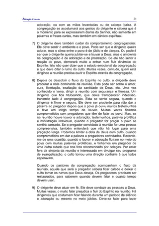 Adoração e Louvor                                                                 24

              adoração, ou com as mãos levantadas ou de cabeça baixa. A
              congregação se acostumará aos gestos do dirigente e saberá que é
              o momento para se expressarem diante do Senhor, não somente em
              palavras e frases curtas, mas também em cântico espiritual.

         7) O dirigente deve também cuidar do comportamento congregacional.
            Ele deve sentir o ambiente e o povo. Pode ser que o dirigente queira
            adorar, mas o clima entre o povo é de júbilo e de danças. Ou poderá
            ser que o dirigente queira jubilar-se e louvar a Deus, mas o ambiente
            na congregação é de adoração e de prostração. Se ele não sentir a
            reação do povo, demorará muito a entrar num fluir dinâmico do
            Espírito. Isto não quer dizer que o estado emocional da congregação
            é que deve ditar o rumo do culto. Muitas vezes, contudo, quem está
            dirigindo a reunião precisa ouvir o Espírito através da congregação.

         8) Depois de descobrir o fluxo do Espírito no culto, o dirigente deve
            procurar a nota dominante da reunião. Esta pode ser sobre o amor,
            cura, libertação, exaltação da santidade de Deus, etc. Uma vez
            conhecido o tema, dirigir a reunião com segurança e firmeza. Um
            dirigente que fica titubeando, que deixa transparecer indecisão,
            transmite tudo à congregação. Esta se sente segura, quando o
            dirigente é firme e seguro. Ele deve ser prudente para não dar a
            palavra ao pregador depois que o povo já ouviu muitos testemunhos
            e teve um longo tempo de louvor. Muitas vezes ficamos
            comprometidos com pregadores que têm de falar ao povo. Mas, se
            na reunião houve louvor e adoração, testemunhos, palavra profética
            e ministração individual, quando o pregador for pregar o povo se
            sentirá cansado. Se o pregador convidado à reunião for uma pessoa
            compreensiva, também entenderá que não há lugar para uma
            pregação longa. Podemos limitar a obra de Deus num culto, quando
            comprometidos em dar a palavra a pregadores convidados. Recordo-
            me de uma ocasião, quando o louvor e adoração fluíram no meio do
            povo com muitas palavras proféticas, e tínhamos um pregador de
            uma outra cidade que nos fora recomendado por colegas. Por estar
            fora da sintonia da reunião e interessado em divulgar seu programa
            de evangelização, o culto tomou uma direção contrária à que todos
            esperavam.

              Quando os pastores da congregação acompanham o fluxo da
              reunião, aquele que será o pregador saberá ficar calado e deixar o
              culto tomar os rumos que Deus deseja. Os pregadores precisam ser
              restaurados, para saberem quando devem falar e quanto tempo
              devem usar.

         9) O dirigente deve atuar em fé. Ele deve conduzir as pessoas a Deus.
            Muitas vezes, o muito falar prejudica o fluir do Espírito na reunião. Há
            dirigentes que costumam ficar falando durante um período de silêncio
            e adoração ou mesmo no meio júbilos. Deve-se falar para levar
 