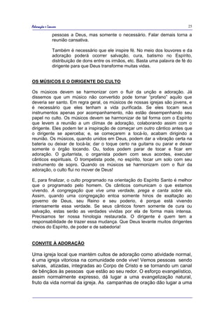 Adoração e Louvor                                                                25

              pessoas a Deus, mas somente o necessário. Falar demais torna a
              reunião cansativa.

              Também é necessário que ele inspire fé. No meio dos louvores e da
              adoração poderá ocorrer salvação, cura, batismo no Espírito,
              distribuição de dons entre os irmãos, etc. Basta uma palavra de fé do
              dirigente para que Deus transforme muitas vidas.


OS MÚSICOS E O DIRIGENTE DO CULTO

Os músicos devem se harmonizar com o fluir da unção e adoração. Já
dissemos que um músico não convertido pode tornar “profano” aquilo que
deveria ser santo. Em regra geral, os músicos de nossas igrejas são jovens, e
é necessário que eles tenham a vida purificada. Se eles tocam seus
instrumentos apenas por acompanhamento, não estão desempenhando seu
papel no culto. Os músicos devem se harmonizar de tal forma com o Espírito
que levem a reunião a um clímax de adoração, colaborando assim com o
dirigente. Eles podem ter a inspiração de começar um outro cântico antes que
o dirigente se aperceba; e, se começarem a tocá-lo, acabam dirigindo a
reunião. Os músicos, quando unidos em Deus, podem dar a vibração certa na
bateria ou deixar de tocá-la; dar o toque certo na guitarra ou parar e deixar
somente o órgão tocando. Ou, todos podem parar de tocar e ficar em
adoração. O guitarrista, o organista podem com seus acordes, executar
cânticos espirituais. O trompetista pode, no espírito, tocar um solo com seu
instrumento de sopro. Quando os músicos se harmonizam com o fluir da
adoração, o culto flui no mover de Deus!

E, para finalizar, o culto programado na orientação do Espírito Santo é melhor
que o programado pelo homem. Os cânticos comunicam o que estamos
vivendo. A congregação que vive uma verdade, prega e canta sobre ela.
Assim, quando uma congregação entoa somente hinos de exaltação ao
governo de Deus, seu Reino e seu poderio, é porque está vivendo
intensamente essa verdade. Se seus cânticos forem somente de cura ou
salvação, estas serão as verdades vividas por ela de forma mais intensa.
Precisamos ter nossa hinologia restaurada. O dirigente é quem tem a
responsabilidade de trazer essa mudança. Que Deus levante muitos dirigentes
cheios do Espírito, de poder e de sabedoria!


CONVITE À ADORAÇÃO

Uma igreja local que mantém cultos de adoração como atividade normal,
é uma igreja vitoriosa na comunidade onde vive! Vemos pessoas sendo
salvas, atizadas, integradas ao Corpo de Cristo e se tornando um canal
de bênçãos às pessoas que estão ao seu redor. O esforço evangelístico,
assim normalmente expresso, dá lugar a uma evangelização natural,
fruto da vida normal da igreja. As campanhas de oração dão lugar a uma
 