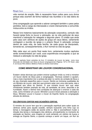 Adoração e Louvor                                                                     26

vida normal de oração. Não é necessário fazer cultos para cura divina
porque elas ocorrem de forma habitual nas reuniões e na vida diária do
povo.

Uma congregação que aprende a adorar carregará também o peso pelos
perdidos; terá a carga da intercessão e viverá intensamente a comunhão
mútua entre os irmãos.

Nesse livro tratamos basicamente da adoração corporativa, contudo não
haverá igreja forte no louvor e adoração, se na vida particular de seus
membros a adoração for relegada a segundo plano. O cristão que anda
pela casa com cânticos de ações de graça em seus lábios, certamente
contagiará a reunião da igreja e o próprio Deus! A adoração começa
dentro de cada vida, de cada família, de cada grupo de discipulado,
tornando-se, conseqüentemente, o fluir normal na vida da igreja.

Não cabe aqui um ponto final neste livro; certamente muitos capítulos
serão acrescentados por você; suas experiências encorajarão a que se
restaure a adoração na vida da igreja.

Estes 2 capítulos foram extraídos do livro: O ministério de Louvor da Igreja (uma nova
dimensão de intimidade com Deus no louvor congregacional.) Páginas: 127 a 137 Autor: João
A. de Souza Filho Editora: Betânia (Todos os direitos reservados)


         COMO MINISTRAR UM LOUVOR CONGREGACIONAL

Existem várias técnicas que podem ensinar qualquer irmão ou irmã a ministrar
um louvor diante de Deus para a congregação. Técnicas existem e ajudam,
mas o mais importante é ter a certeza de estar no centro da vontade de Deus e
do seu chamado específico para o Louvor. Dentre as inúmeras qualidades de
um Ministro de Louvor, este tem que primeiro estar com uma vida santa, reta e
agradável aos olhos do Senhor. O que ministra louvor tem que estar
ministrando também exemplo de vida, de santidade, de amor, desunião e de
humildade. Assim o Senhor terá condições de abençoar e ensinar a cada dia
mais, como ministrar um Louvor. Ministrar Louvor é levar pessoas a adoração a
Deus. Ministrar Louvor é buscar o mover do Espirito Santo na congregação
através de cânticos.


OS CÂNTICOS CERTOS NAS OCASIÕES CERTAS.

O ministro de Louvor tem que ter a percepção espiritual para saber quais os
cânticos certos para aquela ocasião, sempre buscando uma linha cujo os
temas e mensagens estão de acordo entre si. Não é aconselhável mudar a
direção dos temas e mensagens dos cânticos, principalmente no momento de
adoração ao Senhor, pois imagine só você cantando um cântico de busca e
entrega ao Espirito Santo, e quando começa a sentir um toque, um fluir do
 