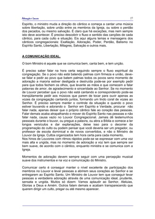 Adoração e Louvor                                                            27

Espirito, o ministro muda a direção do cântico e começa a cantar uma música
sobre libertação, sobre união entre os membros da Igreja, ou sobre o perdão
dos pecados, ou mesmo salvação. É claro que há exceções, mas nem sempre
isto deve acontecer. É preciso descobrir o fluxo e sentido das canções de cada
cântico, para cada culto e situação. Eis aqui alguns temas e mensagens dos
cânticos congregacionais: Exaltação, Adoração, Poder, Perdão, Batismo no
Espírito Santo, Libertação, Milagres, Salvação e outros mais.


A COMUNICAÇÃO IDEAL.

O bom Ministro é aquele que se comunica bem, canta bem, e tem unção.

É preciso saber falar na hora certa seguindo sempre o fluxo espiritual da
congregação. Se o povo não está batendo palmas com firmeza e união, deve-
se falar e pedir ao povo que batem palmas todos os povos seno momento de
adoração a maioria estiver desligada e destruída pode-se por exemplo pedir
para que todos fechem os olhos, que levante as mãos e que comecem a falar
palavras de amor, de agradecimento e sinceridade ao Senhor. Se no momento
de Louvor perceber que o povo não está cantando e correspondendo pode-se
tranqüilamente pedir aos músicos que parem de tocar para ouvir apenas as
vozes da congregação cantando juntos, formando um lindo coral de vozes ao
Senhor. É preciso sempre manter o controle da situação e quando o povo
estiver louvando e adorando o Senhor em Espírito e Verdade, procurar não
falar nada, apenas deixar que o próprio cântico fale ao coração das pessoas.
Falar demais acaba atrapalhando o mover do Espirito Santo nas pessoas e não
falar nada, causa vazio no Louvor Congregacional. Jamais dê testemunhos
pessoais durante o louvor, ou pregue a palavra, ou abra a Bíblia e comece a ler
longos versículos e dar explanações, deixe isso para o decorrer da
programação do culto ou podem pensar que você deveria ser um pregador, ou
professor de escola dominical e de novos convertidos, e não o Ministro de
Louvor da Igreja. Cultos organizados tem hora certa para cada momento.
Nos hinos de Louvores com ritmos rápidos pode-se se expressar com uma voz
mais alta e ungida, mas no momento de adoração a voz tem que sempre ser
bem suave, de acordo com o cântico, enquanto ministra e se comunica com a
Igreja.

Momentos de adoração devem sempre seguir com uma percepção musical
suave dos instrumentos e na voz e comunicação do Ministro.

Comunicar certo é conseguir manter o nível excelente de participação dos
membros no Louvor e levar pessoas a abrirem seus corações ao Senhor e se
entregarem ao Espirito Santo. Um Ministro de Louvor tem que conseguir levar
pessoas a verdadeira adoração através de uma comunicação ideal, prudente,
sensata e ungida. Muitos só dizem: Vamos aplaudir ao Senhor, Aleluias,
Glorias a Deus e Amém. Outros falam demais e acabam transparecendo que
querem dirigir um culto, pregar ou até mesmo aparecer.
 