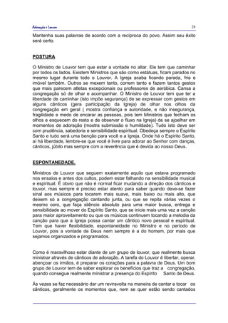 Adoração e Louvor                                                              28

Mantenha suas palavras de acordo com a recíproca do povo. Assim seu êxito
será certo.


POSTURA

O Ministro de Louvor tem que estar a vontade no altar. Ele tem que caminhar
por todos os lados. Existem Ministros que são como estátuas, ficam parados no
mesmo lugar durante todo o Louvor. A Igreja acaba ficando parada, fria e
imóvel também. Outros se mexem tanto, correm tanto e fazem tantos gestos
que mais parecem atletas excepcionais ou professores de aeróbica. Cansa a
congregação só de olhar e acompanhar. O Ministro de Louvor tem que ter a
liberdade de caminhar (isto impõe segurança) de se expressar com gestos em
alguns cânticos (gera participação da Igreja) de olhar nos olhos da
congregação em geral ( mostra confiança e autoridade, e não insegurança,
fragilidade e medo de encarar as pessoas, pois tem Ministros que fecham os
olhos e esquecem do resto e de observar o fluxo na Igreja) de se ajoelhar em
momentos de adoração (mostra submissão e humildade). Tudo isto deve ser
com prudência, sabedoria e sensibilidade espiritual. Obedeça sempre o Espirito
Santo e tudo será uma benção para você e a Igreja. Onde há o Espirito Santo,
aí há liberdade, lembre-se que você é livre para adorar ao Senhor com danças,
cânticos, júbilo mas sempre com a reverência que é devida ao nosso Deus.


ESPONTANEDADE.

Ministros de Louvor que seguem exatamente aquilo que estava programado
nos ensaios e antes dos cultos, podem estar falhando na sensibilidade musical
e espiritual. É obvio que não é normal ficar mudando a direção dos cânticos e
louvor, mas sempre é preciso estar atento para saber quando deve-se fazer
sinal aos músicos para tocarem mais suave, mais baixo ou mais alto, que
deixem só a congregação cantando junta, ou que se repita várias vezes o
mesmo coro, que faça silêncio absoluto para uma maior busca, entrega e
sensibilidade ao mover do Espírito Santo, que se inicie mais uma vez a canção
para maior aproveitamento ou que os músicos continuem tocando a melodia da
canção para que a Igreja possa cantar um cântico novo pessoal e espiritual.
Tem que haver flexibilidade, espontaneidade no Ministro e no período de
Louvor, pois a vontade de Deus nem sempre é a do homem, por mais que
sejamos organizados e programados.


Como é maravilhoso estar diante de um grupo de louvor, que realmente busca
ministrar através de cânticos de adoração. A tarefa do Louvor é libertar, operar,
abençoar os irmãos, é preparar os corações para a palavra de Deus. Um bom
grupo de Louvor tem de saber explorar os benefícios que traz a congregação,
quando consegue realmente ministrar a presença do Espírito Santo de Deus.

Ás vezes se faz necessário dar um reviravolta na maneira de cantar e tocar os
cânticos, geralmente os momentos que, nem se quer estão sendo cantados
 