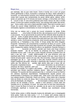 Adoração e Louvor                                                             29

por exemplo, são os que mais tocam. Como é bonito ver e ouvir um grupo
inteiro glorificando a Deus, buscando a presença de Deus, todos adorando e
louvando, os instrumentos tocando uma melodia espontânea de adoração, as
vozes bem suaves dos componentes do grupo dando gloria, aleluia, enfim,
tendo um período de 5-10 minutos de busca, entrega, e comunhão com Deus.
O Louvor é isso. É uma arma poderosa para trazer renovo de vida a muitas
almas, é arma que quebra corações duros, que expulsa todo poder das trevas,
que toca e salva, que cura e opera grandes coisas. Para isso é preciso que o
Grupo de Louvor esteja totalmente unido e Espírito e amor, que estejam
entrosados, ligados e concentrados no mover do Espirito Santo.

Uma vez eu estava com o grupo de Louvor ensaiando na Igreja. Então
apareceu           uma mulher do lado de fora, ela começava a ouvir os cânticos
e aos poucos foi se aproximando ao ponto de ficar olhando atrás da janela de
vidro na porta. A Igreja estava aberta, mas essa porta que dava entrada ao
Templo estava fechada. Na mesma hora pedi para que meu irmão mais novo
abrisse a porta. Continuamos ensaiando, eram poucas pessoas naquela hora,
somente eu, o Tecladista e meu irmão. O Grupo ainda não tinha chegado.
Enquanto tocávamos ali e buscávamos a presença de Deus no Louvor, pude
notar que naquela mulher havia algo movendo seu coração. Ela chegava mais
perto, mudava de cadeira, fechava os olhos e se ajoelhava. Quando comecei a
orar              louvando ao Senhor, percebi que havia uma força contrária
tentando impedir       ela de se libertar na presença de Deus. Enquanto o
tecladista tocava, pedi a ele que a partir daquele momento pudesse tocar de
todo o seu ser, com        unção, determinação e fé, pois teríamos uma luta
espiritual pela frente. Comecei a falar para aquela irmã que Jesus havia lhe
trazido ali para poder operar em sua vida. Ela concordou, disse que estava de
passagem por ali, e       que ouvindo o som das musicas (mesmo sendo de
origem hispânica) ela podia entender o significado das musicas e uma paz via
sobre ela. Ela afirmou ter     sentido algo dentro dela que a levou até ali.
Enquanto o tecladista tocava          numa unção tremenda e eu ali sentindo a
presença de Deus cantando, pedi que                 ela viesse até a frente para
receber uma oração. Fiz o apelo e ela aceitou Jesus, na oração de confissão
perceber que haviam espíritos malignos dentro dela que a impediam de
confessar. Foi quando dei dois passos para trás, e comecei a louvar ao Senhor
em cânticos espirituais espontâneos. Imediatamente aquela pessoa caiu
endemoniada e começava a se rastejar pelo chão como uma cobra que teve
sua cabeça pisada e destruída. Impus as minhas mãos sobre ela e expulsei
toda as trevas no nome de Jesus. Isto é uma prova real que o louvor é uma
arma de libertação, de milagres,        de renovação e restauração de vidas. É
preciso ver de verdade o louvor operar e nem sempre o mover está nas
canções em si, na melodia, no coral de vozes nem no som dos instrumentos,
mas o mover de Deus no louvor se percebe, se vê, que é nos momentos de
ministração espiritual e musical dos         cânticos que acontecem coisas
tremendas.

Cante várias vezes o refrão daquela musica de adoração que a congregação
tanto gosta. Cada vez mais suave, 1, 2 , 3, 4 vezes, sem pressa, peça ao
povo que comece a orar em voz alta, que comece a agradecer, que o vocal do
 