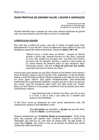 Adoração e Louvor                                                                    3


DUAS PRÁTICAS DE GRANDE VALOR: LOUVOR E ADORAÇÃO

                                                                 Transcrição de uma das
                                                         Ministrações do irmão Bernardo
                                                        Em Maceió, AL em abril de 1996.

Prometi falar-lhes hoje a respeito de mais duas práticas espirituais de grande
valor nos seus tempos a sós com Deus: o louvor e a adoração.


A PRÁTICA DO LOUVOR

Que valor tem a prática do Louvor, (que não é "cantar na igreja") para você,
pessoalmente? O que ela faz? Como se desenvolve essa prática? É isso que
desejamos mostrar-lhe neste ensinamento. Vamos ler Salmo 146:1-10:

                    "Aleluia! Louva, ó minha alma, ao Senhor. Louvarei ao Senhor
                    durante a minha vida; cantarei louvores ao meu Deus, enquanto
                    eu viver. Não confieis em príncipes nem nos filhos dos homens,
                    em quem não há salvação. Sai-lhes o espírito e eles tornam ao
                    pó; nesse mesmo dia perecem todos os seus desígnios. Bem-
                    aventurado aquele que tem o Deus de Jacó por seu auxílio,
                    cuja esperança está no Senhor seu Deus..."

Você já parou para pensar por que Deus sempre se fez lembrar como sendo o
Deus de Abraão, Isaque e Jacó (o homem torto, enganador), e não de Abraão,
Isaque e Israel (Príncipe de Deus)? Mesmo sabendo o pior está em mim, Deus
me amou assim mesmo. Que glória! Verdadeiramente, "bem-aventurado
(totalmente feliz e plenamente realizado) é aquele que tem o Deus de Jacó por
seu auxílio", pois Ele transforma cada "Jacó" que nEle confia num "Israel".
Deus, por Sua Palavra e na Sua graça, transforma você de pecador para santo.
Continuemos a leitura:

                       "...cuja esperança está no Senhor seu Deus, que fez os céus
                       e a Terra, o mar e tudo o que neles há, e mantém para
                       sempre a Sua fidelidade..."

O Seu Deus nunca se esquecerá de você, jamais abandonará você; Ele
manterá para sempre a Sua fidelidade a você.

                       "Que faz justiça aos oprimidos, e dá pão aos que têm fome.
                       O Senhor liberta os encarcerados..."

Observe atentamente que "O Senhor liberta os encarcerados". Tenho muita
pena das pessoas que passam dias chorando (segundo a doutrina de
"libertação" que está por aí), mas ficam do mesmo jeito. Há algo errado. O
nosso Deus liberta, meu irmão, e isso se dá através da prática que vamos
mostrar-lhe neste ensinamento.
 