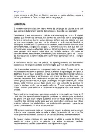 Adoração e Louvor                                                             30

grupo comece a glorificar ao Senhor, comece a cantar cânticos novos e
deixar que o louvor a Deus contagie toda a congregação.


LIDERANÇA

É fundamental que exista um líder a frente de um grupo de Louvor. Este tem
que acima de tudo ter um Espírito de humildade, de união e de adorador.

Geralmente quem assume esta posição é o Ministro(a) de Louvor. É aquela
pessoa que ministra os cânticos, que canta e se comunica com a congregação
durante o período de louvor. Muitas pessoas acham que esta pessoa tem que
ter um curso superior, que tem que ter diploma e participado de Seminários
Teológicos e de Música. Eu penso assim também, mas acho que isso não deve
ser determinado, obrigatório e exigido. O Ministro de Louvor tem que Ter em
primeiro lugar o dom, o chamado para ser Ministro de Louvor, muitas vezes
essa pessoa nem mesmo sabe tocar um teclado, guitarra, não sabe ler
partitura e cifras. Ela sabe sim, cantar com júbilo e adoração, gosta de Louvor,
de música gospel e alem de tudo tem o dom de se comunicar bem e compor
cânticos.

A verdadeira escola está na prática, no aperfeiçoamento, do treinamento
específico e na força de vontade e determinação que vem do Espírito Santo.

 Ser líder é saber manter todo o grupo em união, em júbilo. É saber dividir as
responsabilidades com as pessoas certas. É manter a organização em geral, a
decência, é saber ouvir e reconhecer que estamos tratando de seres humanos,
portadores de opiniões e sentimentos. Um grupo de Louvor tem que            ter
reuniões freqüentes. Pelo menos uma vez por mês reserve um tempo para que
todo o grupo possa se reunir, e após uma oração feita por cada um, de mãos
dadas, cada membro possa dizer aquilo que está achando de positivo no
grupo e também aquilo que se pode melhorar. É uma reunião para buscar
novas metas, para melhorar a performance do grupo e não uma reunião de
críticas.

Sempre olhando para frente, para Jesus, o autor e consumador da nossa fé. O
Líder tem que sempre anotar os pontos principais da reunião para apresentar
ao grupo, tem que estar sempre buscando alcançar novos degraus. Renovar o
repertório dos cânticos, cuidar para que tudo ocorra bem, orar para que Deus
envie os músicos que ainda faltam, que envie também pessoas capacitadas
para a obra do louvor no vocal e instrumentos.

 Há sempre espaço para mais um no grupo de Louvor, a não ser que seu grupo
já tenha uma orquestra toda formada, é claro. No entanto não se pode Ter
mais que dois tecladistas, pianistas e um baixista tocando ao mesmo tempo.

Se houver muitos músicos em sua Igreja, é válido a opção do Líder de
selecionar novos grupos, e permitir que estes apresentem também
freqüentemente, caso se observa uma boa e positiva atuação.
 