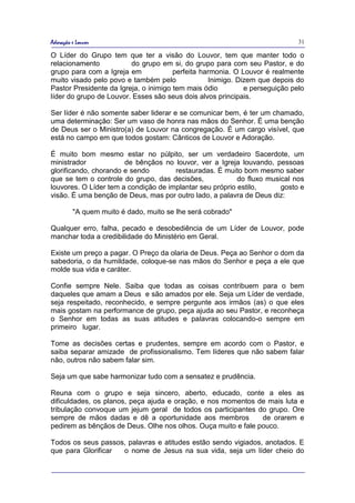 Adoração e Louvor                                                            31

O Líder do Grupo tem que ter a visão do Louvor, tem que manter todo o
relacionamento           do grupo em si, do grupo para com seu Pastor, e do
grupo para com a Igreja em             perfeita harmonia. O Louvor é realmente
muito visado pelo povo e também pelo              Inimigo. Dizem que depois do
Pastor Presidente da Igreja, o inimigo tem mais ódio         e perseguição pelo
líder do grupo de Louvor. Esses são seus dois alvos principais.

Ser líder é não somente saber liderar e se comunicar bem, é ter um chamado,
uma determinação: Ser um vaso de honra nas mãos do Senhor. É uma benção
de Deus ser o Ministro(a) de Louvor na congregação. É um cargo visível, que
está no campo em que todos gostam: Cânticos de Louvor e Adoração.

É muito bom mesmo estar no púlpito, ser um verdadeiro Sacerdote, um
ministrador            de bênçãos no louvor, ver a Igreja louvando, pessoas
glorificando, chorando e sendo        restauradas. É muito bom mesmo saber
que se tem o controle do grupo, das decisões,             do fluxo musical nos
louvores. O Líder tem a condição de implantar seu próprio estilo,      gosto e
visão. É uma benção de Deus, mas por outro lado, a palavra de Deus diz:

         "A quem muito é dado, muito se lhe será cobrado"

Qualquer erro, falha, pecado e desobediência de um Líder de Louvor, pode
manchar toda a credibilidade do Ministério em Geral.

Existe um preço a pagar. O Preço da olaria de Deus. Peça ao Senhor o dom da
sabedoria, o da humildade, coloque-se nas mãos do Senhor e peça a ele que
molde sua vida e caráter.

Confie sempre Nele. Saiba que todas as coisas contribuem para o bem
daqueles que amam a Deus e são amados por ele. Seja um Líder de verdade,
seja respeitado, reconhecido, e sempre pergunte aos irmãos (as) o que eles
mais gostam na performance de grupo, peça ajuda ao seu Pastor, e reconheça
o Senhor em todas as suas atitudes e palavras colocando-o sempre em
primeiro lugar.

Tome as decisões certas e prudentes, sempre em acordo com o Pastor, e
saiba separar amizade de profissionalismo. Tem líderes que não sabem falar
não, outros não sabem falar sim.

Seja um que sabe harmonizar tudo com a sensatez e prudência.

Reuna com o grupo e seja sincero, aberto, educado, conte a eles as
dificuldades, os planos, peça ajuda e oração, e nos momentos de mais luta e
tribulação convoque um jejum geral de todos os participantes do grupo. Ore
sempre de mãos dadas e dê a oportunidade aos membros           de orarem e
pedirem as bênçãos de Deus. Olhe nos olhos. Ouça muito e fale pouco.

Todos os seus passos, palavras e atitudes estão sendo vigiados, anotados. E
que para Glorificar o nome de Jesus na sua vida, seja um líder cheio do
 