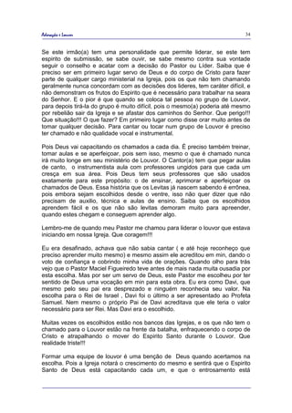 Adoração e Louvor                                                            34


Se este irmão(a) tem uma personalidade que permite liderar, se este tem
espirito de submissão, se sabe ouvir, se sabe mesmo contra sua vontade
seguir o conselho e acatar com a decisão do Pastor ou Líder. Saiba que é
preciso ser em primeiro lugar servo de Deus e do corpo de Cristo para fazer
parte de qualquer cargo ministerial na Igreja, pois os que não tem chamando
geralmente nunca concordam com as decisões dos lideres, tem caráter difícil, e
não demonstram os frutos do Espirito que é necessário para trabalhar na seara
do Senhor. E o pior é que quando se coloca tal pessoa no grupo de Louvor,
para depois tirá-la do grupo é muito difícil, pois o mesmo(a) poderia até mesmo
por rebelião sair da Igreja e se afastar dos caminhos do Senhor. Que perigo!!!
Que situação!!! O que fazer? Em primeiro lugar como disse orar muito antes de
tomar qualquer decisão. Para cantar ou tocar num grupo de Louvor é preciso
ter chamado e não qualidade vocal e instrumental.

Pois Deus vai capacitando os chamados a cada dia. É preciso também treinar,
tomar aulas e se aperfeiçoar, pois sem isso, mesmo o que é chamado nunca
irá muito longe em seu ministério de Louvor. O Cantor(a) tem que pegar aulas
de canto, o instrumentista aula com professores ungidos para que cada um
cresça em sua área. Pois Deus tem seus professores que são usados
exatamente para este propósito: o de ensinar, aprimorar e aperfeiçoar os
chamados de Deus. Essa história que os Levitas já nascem sabendo é errônea,
pois embora sejam escolhidos desde o ventre, isso não quer dizer que não
precisam de auxilio, técnica e aulas de ensino. Saiba que os escolhidos
aprendem fácil e os que não são levitas demoram muito para apreender,
quando estes chegam e conseguem aprender algo.

Lembro-me de quando meu Pastor me chamou para liderar o louvor que estava
iniciando em nossa Igreja. Que coragem!!!

Eu era desafinado, achava que não sabia cantar ( e até hoje reconheço que
preciso aprender muito mesmo) e mesmo assim ele acreditou em min, dando o
voto de confiança e cobrindo minha vida de orações. Quando olho para trás
vejo que o Pastor Maciel Figueiredo teve antes de mais nada muita ousadia por
esta escolha. Mas por ser um servo de Deus, este Pastor me escolheu por ter
sentido de Deus uma vocação em min para esta obra. Eu era como Davi, que
mesmo pelo seu pai era desprezado e ninguém reconhecia seu valor. Na
escolha para o Rei de Israel , Davi foi o último a ser apresentado ao Profeta
Samuel. Nem mesmo o próprio Pai de Davi acreditava que ele teria o valor
necessário para ser Rei. Mas Davi era o escolhido.

Muitas vezes os escolhidos estão nos bancos das Igrejas, e os que não tem o
chamado para o Louvor estão na frente da batalha, enfraquecendo o corpo de
Cristo e atrapalhando o mover do Espirito Santo durante o Louvor. Que
realidade triste!!!

Formar uma equipe de louvor é uma benção de Deus quando acertamos na
escolha. Pois a Igreja notará o crescimento do mesmo e sentirá que o Espirito
Santo de Deus está capacitando cada um, e que o entrosamento está
 