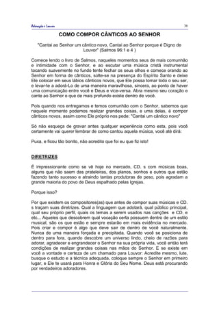 Adoração e Louvor                                                            36

                    COMO COMPOR CÂNTICOS AO SENHOR
    "Cantai ao Senhor um cântico novo, Cantai ao Senhor porque é Digno de
                          Louvor" (Salmos 96:1 e 4 )

Comece lendo o livro de Salmos, naqueles momentos seus de mais comunhão
e intimidade com o Senhor, e ao escutar uma música cristã instrumental
tocando suavemente no fundo tente fechar os seus olhos e comece orando ao
Senhor em forma de cânticos, solte-se na presença do Espírito Santo e deixe
Ele colocar em seus lábios cânticos novos, que Ele possa tomar todo o seu ser,
e levar-te a adorá-Lo de uma maneira maravilhosa, sincera, ao ponto de haver
uma comunicação entre você e Deus e vice-versa. Abra mesmo seu coração e
cante ao Senhor o que de mais profundo existe dentro de você.

Pois quando nos entregamos e temos comunhão com o Senhor, sabemos que
naquele momento podemos realizar grandes coisas, e uma delas, é compor
cânticos novos, assim como Ele próprio nos pede: "Cantai um cântico novo"

Só não esqueça de gravar antes qualquer experiência como esta, pois você
certamente vai querer lembrar de como cantou aquela música, você até dirá:

Puxa, e ficou tão bonito, não acredito que foi eu que fiz isto!


DIRETRIZES

É impressionante como se vê hoje no mercado, CD. s com músicas boas,
alguns que não saem das prateleiras, dos planos, sonhos e outros que estão
fazendo tanto sucesso e atraindo tantas produtoras de peso, pois agradam a
grande maioria do povo de Deus espalhado pelas Igrejas.

Porque isso?

Por que existem os compositores(as) que antes de compor suas músicas e CD.
s traçam suas diretrizes. Qual a linguagem que adotará, qual público principal,
qual seu próprio perfil, quais os temas a serem usados nas canções e CD, e
etc... Aqueles que descobrem qual vocação certa possuem dentro de um estilo
musical, são os que estão e sempre estarão em mais evidência no mercado.
Pois criar e compor é algo que deve sair de dentro de você naturalmente.
Nunca de uma maneira forçada e precipitada. Quando você se posiciona de
dentro para fora, quando descobre um universo lindo, cheio de razões para
adorar, agradecer e engrandecer o Senhor na sua própria vida, você então terá
condições de realizar grandes coisas nas mãos do Senhor. E se existe em
você a vontade e certeza de um chamado para Louvor: Acredite mesmo, lute,
busque o estudo e a técnica adequada, coloque sempre o Senhor em primeiro
lugar, e Ele te usará para Honra e Glória do Seu Nome. Deus está procurando
por verdadeiros adoradores.
 