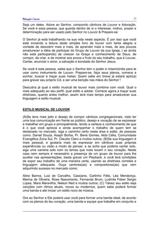 Adoração e Louvor                                                            37

Seja um deles. Adore ao Senhor, compondo cânticos de Louvor e Adoração.
Se você é essa pessoa, que guarda dentro de si o interesse, motivo, prazer e
determinação para ser usado pelo Senhor no Louvor & Prepare-se:

O Senhor já está trabalhando na sua vida neste aspecto. É por isso que você
está iniciando a leitura deste simples livro de louvor com tanta alegria e
vontade de descobrir mais e mais, de aprender mais e mais, de aos poucos
amadurecer a idéia de participar do Grupo de Louvor da sua Igreja, ( se ainda
não está participando) de crescer na Graça e conhecimento de Deus, de
compor, de criar, e de mostrar aos povos o fruto do seu trabalho, que é Louvar,
Cantar, anunciar o amor, a salvação e bondade do Senhor Jesus.

Se você é esta pessoa, saiba que o Senhor tem o poder e misericórdia para te
usar como instrumento de Louvor. Prepare-se, faça seus planos, comece a
sonhar, buscar e traçar suas metas. Quem sabe em breve já estará apto(a)
para gravar seu próprio Cd, e ser uma benção nas mãos do Senhor !

Descubra já qual o estilo musical de louvor mais combina com você. Qual o
mais adequado ao seu perfil, qual estilo a adotar. Comece agora a traçar suas
diretrizes, quanto antes melhor, assim terá mais tempo para amadurecer sua
linguagem e estilo musical.


ESTILO MUSICAL DE LOUVOR

(A)Se tens mais jeito e desejo de compor cânticos congregacionais, visto ter
uma boa comunicação em frente ao público, desejo e vocação de se expressar
e trabalhar em grupo e principalmente, tendo a certeza e conhecimento de que
é o que você aprecia e ainda acompanhar o trabalho de quem tem se
destacado no mercado, siga o caminho certo nesta área e estilo, de pessoas
como: Daniel Souza, Asaph Borba, Pr. Bené Gomes, Alda Célia, Comunidade
Evangélica Zona Sul, Pr. Claudio Claro e muitos outros; (B)Se sua linguagem é
mais pessoal, e gostaria mais de expressar em cânticos suas próprias
experiências ou visão e modo de pensar, e se acha que poderia cantar solo,
siga uma carreira solo com os temas que mais tocam o seu coração. Neste
caso nem sempre é necessário a presença de um grupo de louvor para lhe
auxiliar nas apresentações, basta gravar um Playback, e você terá condições
de expor seu trabalho de uma maneira certa, usando as diretrizes corretas e
linguagem adequada. Ouça cantores(as) e compositores(as) que vem
adquirindo sucesso no mercado como:

Aline Barros, Luiz de Carvalho, Cassiane, Carlinho Félix, Léa Mendonça,
Marina de Oliveira, Rose Nascimento, Fernanda Brum, Ludmila Feber Sergio
Lopes, Mara Maravilha, Nelson Ned e muitos outros; (C) Talvez seu estilo seja
canções com ritmos atuais, novos ou modernos, quem sabe poderá formar
uma banda e até iniciar um estilo novo de música.

Ore ao Senhor e Ele poderá usar você para formar uma banda ideal, de acordo
com os planos do teu coração, uma banda e equipe que trabalhe em conjunto e
 