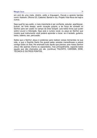 Adoração e Louvor                                                               38

em prol de uma meta, diretriz, estilo e linguagem. Escute e aprecie bandas
como: Kadoshi, Oficina G3, Catedral, Banda e voz, Projeto Vida Nova de Irajá e
outros.

Seja qual for seu estilo, o mais importante é ser confiante, estudar, aperfeiçoar,
buscar, ter forte desejo, sentir vocação própria, e ter força de vontade no
Senhor para ser usado no campo da área Gospel. Leia todos livros que puder
sobre Louvor e Adoração, faça aula e cursos vocal, ou peça ao Senhor que
mostre qual instrumento você poderá aprender a tocar, se é teclado, guitarra,
baixo, bateria, sax, percussão.

Saiba que o Senhor Jesus é poderoso para realizar coisas tremendas na sua
vida, e que o Espírito Santo lhe guiará pelas veredas maravilhosas e estará
contigo todos os dias, lhe ensinado tudo aquilo que precisa, pois nosso Senhor
Jesus não apenas chama os capacitados, mas principalmente, capacita todos
aquele que são chamados por ele. (continua) TALENTO, CARISMA, DOM,
TÉCNICA E OUTROS PONTOS.
 