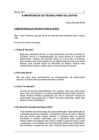 Adoração e Louvor                                                               39

            A IMPORTÂNCIA DA TÉCNICA PARA OS LEVITAS

                                                             Klaus Eduardo Dorte


A IMPORTÂNCIA DA TÉCNICA PARA O LEVITA


Mas, o que é técnica, prá que serve, em que ela pode contribuir para a nossa
vida.

É o que nós vamos ver agora.


1. O Que É Técnica?

         Segundo o dicionário técnica é o lado material de uma arte ou ciência. É
         a prática, norma, é a especialização. Em suma, técnica é o estudo de
         determinada matéria. Um exemplo prático no Louvor são os músicos:
         eles estudam seus instrumentos em um determinado período para poder
         exercer suas funções dentro do Ministério de Música. Quanto mais
         conhecimento tiverem, melhor será o nível do Grupo de Louvor.


2. Para Que Serve?

   Ela nos serve para aprimorarmos os conhecimentos de determinado
   assunto. É através dela que desenvolvemos a prática.


3. Como Ter Acesso?

         Através de escolas especializadas. Em qualquer área que você queira
         atuar, terá uma pessoa ou um grupo especializado para poder ensiná-lo.
         Esses mestres também já passaram por isso e continuam sempre se
         aprimorando para poder dar o melhor nas suas profissões, sejam elas
         dentro ou fora do Ministério.


4. Em Que Ela Contribui Na Nossa Vida?

         Todo trabalho de ensino exige da pessoa dedicação. Essa dedicação só
         é exercida através da disciplina. A disciplina é acima de tudo o respeito
         que nós temos pelos nossos mestres. A disciplina gera na pessoa
         humildade e também submissão que é importante para podermos
         crescer dentro de qualquer área. Para o cristão e acima de tudo o Levita
         a submissão e a humildade em reconhecermos a liderança do Ministério,
         dos Pastores na Igreja faz com que o Espírito Santo possa atuar forma
 