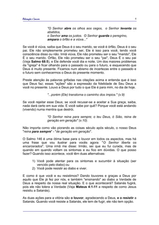 Adoração e Louvor                                                             4


                    "O Senhor abre os olhos aos cegos, o Senhor levanta os
                    abatidos,
                    o Senhor ama os justos. O Senhor guarda o peregrino,
                    ampara o órfão e a viúva..."

Se você é viúva, saiba que Deus é o seu marido, se você é órfão, Deus é o seu
pai. Ele não simplesmente prometeu ser, Ele é isso para você, tendo você
consciência disso ou não. Irmã viúva, Ele não prometeu ser o seu "marido", Ele
É o seu marido. Órfão, Ele não prometeu ser o seu "pai", Deus É o seu pai
(Veja Salmo 68:5), e Ele defende você dia e noite. Um dos maiores problemas
da "igreja" é ficar olhando para o passado ou para o futuro, e esquecendo que
Deus é muito presente. Ficamos num abismo de incertezas entre o passado e
o futuro sem conhecermos o Deus do presente momento.

Preste atenção às palavras grifadas nas citações acima e entenda que é isso
que Deus faz; essas "ações" são a expressão da fidelidade de Seu Deus a
você no presente. Louvo a Deus por tudo o que Ele é para mim, no dia de hoje.

                    "...porém (Ele) transtorna o caminho dos ímpios." (v.9)

Se você rejeitar esse Deus; se você recusar-se a aceitar a Sua graça, saiba,
nada dará certo em sua vida. E você sabe por quê? Porque você está andando
(vivendo) numa mentira que destrói.

                    "O Senhor reina para sempre; o teu Deus, ó Sião, reina de
                    geração em geração" (v.10).

Não importa como vão piorando as coisas século após século, o nosso Deus
"reina para sempre" - "de geração em geração".

O Salmo 146 é uma ótima base para o louvor em todos os aspectos, mas há
uma frase que vou ilustrar para vocês agora: "O Senhor liberta os
encarcerados". Uma irmã me disse: Irmão, sei que eu fui curada, mas de
quando em quando voltam os sintomas e eu fico em dúvidas. O que posso
fazer? Quando isso acontece, você têm duas alternativas:

         1) Você pode atentar para os sintomas e sucumbir à situação (ser
            vencido pelo diabo) ou
         2) Você pode resistir ao diabo e viver.

E como é que você e eu resistimos? Dando louvores e graças a Deus por
aquilo que Ele já fez por nós, e também "ensinando" ao diabo a Verdade de
Deus a respeito da nossa real situação. E o que acontecerá? Satanás fugirá,
pois ele não tolera a Verdade (Veja Mateus 4:1-11 a respeito de como Jesus
resistiu a Satanás).

As duas ações para a vitória são o louvor, agradecendo a Deus, e o resistir a
Satanás. Quando você resiste a Satanás, ele tem de fugir, ele não tem opção.
 