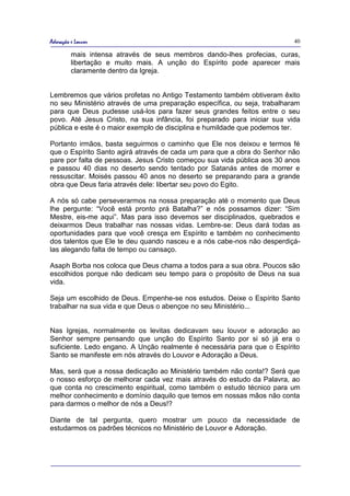 Adoração e Louvor                                                         40

         mais intensa através de seus membros dando-lhes profecias, curas,
         libertação e muito mais. A unção do Espírito pode aparecer mais
         claramente dentro da Igreja.


Lembremos que vários profetas no Antigo Testamento também obtiveram êxito
no seu Ministério através de uma preparação específica, ou seja, trabalharam
para que Deus pudesse usá-los para fazer seus grandes feitos entre o seu
povo. Até Jesus Cristo, na sua infância, foi preparado para iniciar sua vida
pública e este é o maior exemplo de disciplina e humildade que podemos ter.

Portanto irmãos, basta seguirmos o caminho que Ele nos deixou e termos fé
que o Espírito Santo agirá através de cada um para que a obra do Senhor não
pare por falta de pessoas. Jesus Cristo começou sua vida pública aos 30 anos
e passou 40 dias no deserto sendo tentado por Satanás antes de morrer e
ressuscitar. Moisés passou 40 anos no deserto se preparando para a grande
obra que Deus faria através dele: libertar seu povo do Egito.

A nós só cabe perseverarmos na nossa preparação até o momento que Deus
lhe pergunte: “Você está pronto prá Batalha?” e nós possamos dizer: “Sim
Mestre, eis-me aqui”. Mas para isso devemos ser disciplinados, quebrados e
deixarmos Deus trabalhar nas nossas vidas. Lembre-se: Deus dará todas as
oportunidades para que você cresça em Espírito e também no conhecimento
dos talentos que Ele te deu quando nasceu e a nós cabe-nos não desperdiçá-
las alegando falta de tempo ou cansaço.

Asaph Borba nos coloca que Deus chama a todos para a sua obra. Poucos são
escolhidos porque não dedicam seu tempo para o propósito de Deus na sua
vida.

Seja um escolhido de Deus. Empenhe-se nos estudos. Deixe o Espírito Santo
trabalhar na sua vida e que Deus o abençoe no seu Ministério...


Nas Igrejas, normalmente os levitas dedicavam seu louvor e adoração ao
Senhor sempre pensando que unção do Espírito Santo por si só já era o
suficiente. Ledo engano. A Unção realmente é necessária para que o Espírito
Santo se manifeste em nós através do Louvor e Adoração a Deus.

Mas, será que a nossa dedicação ao Ministério também não conta!? Será que
o nosso esforço de melhorar cada vez mais através do estudo da Palavra, ao
que conta no crescimento espiritual, como também o estudo técnico para um
melhor conhecimento e domínio daquilo que temos em nossas mãos não conta
para darmos o melhor de nós a Deus!?

Diante de tal pergunta, quero mostrar um pouco da necessidade de
estudarmos os padrões técnicos no Ministério de Louvor e Adoração.
 
