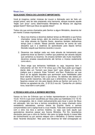 Adoração e Louvor                                                            41

QUALIDADE TÉNICA DO LOUVOR É IMPORTANTE:

Você já imaginou cantar músicas de Louvor e Adoração sem ter feito um
ensaio prévio, sem ter sido preparado uma harmonia, sempre tocando aquele
“feijão com arroz” como determinados Ministérios de Música em algumas
igrejas fazem? Será que Deus se agrada disso?

Todos nós que somos chamados pelo Senhor a algum Ministério, devemos ter
em mente 3 coisas importantes:

       1. Deus nos chamou e devemos dedicar tempo ao Ministério a que fomos
          chamados: nesse tempo, além de orarmos para pedirmos que Deus
          nos dirija através do Espírito Santo, devemos também dedicarmos
          tempo para o estudo. Nesse período devemos ter acima de tudo
          disciplina que é a essência do aprendizado para depois termos
          Decisão naquilo que faremos durante o Louvor.

       2. Devemos nos dedicar cada vez mais através de treinamento para
          podermos levar ao Senhor o melhor que podemos dar através daquilo
          que cantamos ou tocamos. Os ensaios também são muito importante:
          devemos ensaias exaustivamente até termos a música exatamente
          como ela é...

       3. Deus exige que tenhamos habilidade ou seja, toquemos bem o
          instrumento: em Sm 16.17-18 vimos que o Rei Saul pede que tragam
          diante dele um “homem que toque bem” para afastar um espírito
          maligno que o possuía. Esse “homem” era Davi. Podermos ver que
          Deus só se agrada daqueles que aprimoram suas habilidades para
          levar diante do Senhor tudo o que temos. Os talentos são dados por
          Deus quando nascemos, não para que o enterremos, mas para que o
          façamos crescer em nós para depois dá-los ao Senhor com juros. E o
          Senhor se agradará de nós.. O Sl 33,3 nos diz: “Cantai-lhe um cântico
          novo, tocai bem e com júbilo”.


A TÉCNICA NOS LEVA A SERMOS MESTRES:

Vemos no livro de Crônicas que os levitas representavam os músicos (I Cr
15.22; 16.4-5 e que eram escolhidos por Deus pela sua habilidade (I Cr 15.16-
19) e consagrados, isto é, viviam exclusivamente para levar o povo de Deus
em adoração. Isto nos leva a termos consciência do nosso chamado como
verdadeiros adoradores, sermos cheios do Espírito Santo e sermos
comprometidos com a Igreja local e a sua missão. Todo este comprometimento
com a obra nos leva a sermos mestres, ou seja, que tudo aquilo que
aprendemos devemos passar aos futuros Ministros. Por fim, levantamos
discípulos para que a obra do Senhor não pare na Igreja devido à nossa falta
de conhecimento ou por sermos relapso com o Ministério. O Senhor mesmo
disse “levantai discípulos”. Mas para isso devemos ter total consagração ao
 