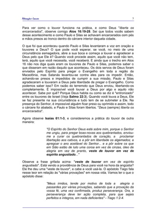 Adoração e Louvor                                                                 5


Para ver como o louvor funciona na prática, e como Deus "liberta os
encarcerados", observe comigo Atos 16:19-28. Sei que todos vocês sabem
desse acontecimento e como Paulo e Silas se achavam encarcerados com pés
e mãos presos ao tronco dentro do cárcere interior daquela cidade.

O que foi que aconteceu quando Paulo e Silas levantaram a voz em oração e
louvores a Deus? O que pode você esperar, se você, no meio de uma
circunstância esmagadora, abre a sua boca e começa a louvar e agradecer a
Deus pelo que Ele é? Quando você procede assim, aquilo que você não tem,
terá, aquilo que você necessita, você receberá. E ainda que o trecho em Atos
16 não nos diga quais eram os louvores de Paulo e Silas, podemos saber o
que disseram em razão daquilo que aconteceu. Os dois servos de Deus foram
enviados pelo Espírito para pregar o Evangelho em toda a região da
Macedônia, mas Satanás levantou-se contra eles para os impedir. Então,
achando-se presos e impedidos de cumprir a sua missão, Paulo e Silas
agradeceram e louvaram a Deus pela liberdade de pregar o Evangelho. Como
podemos saber isso? Em razão do terremoto que Deus enviou, libertando-os
completamente. É impossível você louvar a Deus por algo e aquilo não
acontecer. Sabe por quê? Porque Deus habita ou como se diz é "entronizado"
entre os louvores de Israel (Veja Salmo 22:3). Quando você louva a Deus, Ele
se faz presente na sua circunstância e tudo tem de se submeter a Ele. Na
presença do Senhor, é impossível alguém ficar preso ou oprimido e assim, todo
o cárcere foi abalado, e Paulo e Silas foram libertos. "Deus (sempre) liberta os
encarcerados".

Agora observe Isaías 61:1-3, e consideremos a prática do louvor de outra
maneira:

                    "O Espírito do Senhor Deus está sobre mim, porque o Senhor
                    me ungiu, para pregar boas-novas aos quebrantados, enviou-
                    me a curar os quebrantados de coração, a proclamar
                    libertação aos cativos, e a pôr em liberdade os algemados; a
                    apregoar o ano aceitável do Senhor... e a pôr sobre os que
                    em Sião estão de luto uma coroa em vez de cinzas, óleo de
                    alegria em vez de pranto, veste de louvor em vez de
                    espírito angustiado..."

Observe a frase grifada acima: "veste de louvor em vez de espírito
angustiado". Está vendo a providência de Deus para você na hora da angústia?
Ele lhe deu uma "veste de louvor", e cabe a você usá-la. O apóstolo Tiago fala
nesse teor em relação às "várias provações" em nossa vida. Vamos ler o que o
apóstolo disse:

                    "Meus irmãos, tende por motivo de toda a              alegria o
                    passardes por várias provações, sabendo que a provação da
                    vossa fé, uma vez confirmada, produz perseverança. Ora, a
                    perseverança deve ter ação completa, para que sejais
                    perfeitos e íntegros, em nada deficientes" - Tiago 1:2-4.
 
