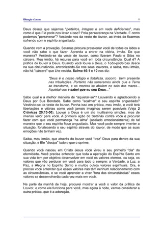 Adoração e Louvor                                                           6


Deus deseja que sejamos "perfeitos, íntegros e em nada deficientes", mas
como é que Ele pode nos levar a isso? Pela perseverança na Verdade. E como
podemos "perseverar"? Vestindo-nos da veste de louvor, ao invés de ficarmos
sofrendo com o espírito angustiado.

Quando vem a provação, Satanás procura pressionar você de todos os lados e
você não sabe o que fazer. Aprenda a entrar na vitória, irmão. De que
maneira? Vestindo-se da veste de louvor, como fizeram Paulo e Silas no
cárcere. Meu irmão, há recurso para você em toda circunstância. Qual é? A
prática do louvor a Deus. Quando você louva a Deus, o Todo-poderoso desce
na sua circunstância, entronizando-Se nos seus louvores, e saiba, meu irmão,
não há "cárcere" que Lhe resista. Salmo 46:1 e 10 nos diz:

                    "Deus é o nosso refúgio e fortaleza, socorro bem presente
                    nas tribulações. Portanto não temeremos ainda que a Terra
                    se transtorne, e os montes se abalem no seio dos mares...
                    Aquietai-vos e sabei que eu sou Deus..."

Sabe qual é a melhor maneira de "aquietar-se"? Louvando e agradecendo a
Deus por Sua Bondade. Sabe como "acalmar" o seu espírito angustiado?
Vestindo-se da veste de louvor. Ponha isso em prática, meu irmão, e você terá
libertações e vitórias como você jamais imaginou serem possíveis (Veja 2
Crônicas 20:13-30). Louvar a Deus é um ato muitíssimo simples, mas de
imenso valor para você. A primeira ação de Satanás contra você é procurar
fazer com que você permaneça "na alma" (abalado emocionalmente) de tal
maneira que o seu espírito fique angustiado. Mas você pode sempre inverter a
situação, fortalecendo o seu espírito através do louvor, de modo que as suas
emoções não tenham vez.

Saiba, meu irmão, que através do louvor você "traz" Deus para dentro da sua
situação, e Ele "dissipa" tudo o que o oprime.

Quando você nasceu em Cristo Jesus você viveu o seu primeiro "dia" da
eternidade. Você precisa entender que toda a operação do Espírito Santo em
sua vida tem por objetivo desenvolver em você os valores eternos, ou seja, os
valores que vão perdurar em você para todo o sempre: a Verdade, a Luz, a
Paz, a Alegria no Espírito Santo e muitos outros valores espirituais. Ora, é
preciso você entender que esses valores não têm nenhum relacionamento com
as circunstâncias, e se você aprender a viver "fora das circunstâncias" esses
valores se desenvolverão cada vez mais em você.

Na parte da manhã de hoje, procurei mostrar a você o valor da prática de
Louvor, e como ela funciona para você, mas agora à noite, vamos considerar a
outra prática, que é a adoração.
 