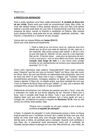 Adoração e Louvor                                                                 7


A PRÁTICA DA ADORAÇÃO

Pedi a vocês repetirem uma frase, estão lembrando? A verdade de Deus tem
de ser vivida. Quero tanto que vocês se conscientizem disso. Meu irmão, se
você não dedicar tempo a Deus (passar tempos a sós com Ele) você jamais
saberá o que Ele pode fazer em sua vida. É imprescindível você ficar muito na
presença de Deus, orando no Espírito e meditando na Palavra. Não importa
qual a postura física, você pode orar em pé, deitado, ajoelhado, andando... não
importa, o importante é a "postura" do seu coração.

Vamos abrir as nossas Bíblias em Isaías 29:9-13.
Quero que você observe principalmente:

                    "...Toda a visão já se vos tornou como as palavras dum livro
                    selado que se dá ao que sabe ler dizendo: Lê isto, peço-te; e
                    ele responde: Não posso porque está selado; e dá-se o livro
                    ao que não sabe ler, dizendo: Lê isto, peço-te; e ele responde:
                    Não sei ler. O Senhor disse: ...este povo se Aproxima de mim,
                    e com a sua boca e com os seus lábios me honra, mas o seu
                    coração está longe de mim e o seu temor para comigo
                    consiste só em mandamentos de homens que maquinalmente
                    aprendeu" (V.11-13).

Como acho expressiva essa palavra "maquinalmente"! Será quem inventou
essa "máquina" que faz com que os homens "falem" em Deus, mas não vivam
em Deus, isto é, faz com que tenham um palavreado todo apropriado, mas é só
da boca pra fora? O pior disso tudo é que o maligno, que "inventou" esses
procedimentos perniciosos, conseguiu adeptos na "igreja" que ensinam essas
coisas e demais. E Deus diz, na citação acima, que essa condição faz com que
o livro (a Palavra de Deus) fique como que "selado", ou seja, que a pessoa não
consegue lê-lo, porque não sabe ler. O que acontece?

Infelizmente encontramos com milhares de pessoas que têm o "livro", mas não
o entendem em razão de sua forma religiosa de ser. Honram a Deus com a
boca, mas o coração está longe de Deus. Tudo o que ensinamos tem por
objetivo fazer com que você possa confessar com a boca aquilo em que o
coração crê. Já falamos um pouco a respeito de Romanos 10:10, mas eu não
concluí as minhas observações. Veja:

                    "Porque com o coração se crê para Justiça e com a boca se
                    confessa a respeito da salvação".

A frase: "a respeito da salvação" é muito interessante porque o texto na língua
original exprime que o "confessar na boca" tem o efeito de fazer com que você
passe de onde você está para uma situação totalmente outra, ou seja, da
derrota para a vitória, da perdição para a salvação. Quando você confessa o
que Deus diz, é impossível você permanecer como era. A confissão da
Verdade sempre efetua mudanças em sua vida. Mas lembre-se, meu irmão, de
 
