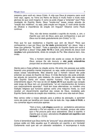 Adoração e Louvor                                                             9

preparou para você em Jesus Cristo. A vida que Deus já preparou para você
viver aqui, agora, na Terra (no Reino de Deus) é muito maior e muito mais
gloriosa do que você imagina. E como se pode chegar a "entender" isso? Pela
revelação do Espírito Santo. Deus "revela-nos" essas coisas através da
"oração dos mistérios", ou seja, pela oração em línguas. E você ainda duvida
da eficácia e importância da oração em línguas? Observe como Paulo
continua:

                    "Ora, nós não temos recebido o espírito do mundo, e, sim, o
                    Espírito que vem de Deus, para que conheçamos o que por
                    Deus nos foi dado gratuitamente (em Cristo)" (v.12).

Para que foi que recebemos o Espírito que vem de Deus? "Para que
conheçamos o que por Deus nos foi dado gratuitamente" em Jesus. Veja a
frase que grifamos: "foi dado". Toda a operação do Espírito Santo em você é
para "glorificar a Jesus" (Veja João 16:14) e você, pois através de Jesus você
recebeu tudo gratuitamente, direto do coração do Pai. Mas observe bem, meu
irmão:

                    "Ora, o homem natural não aceita as coisas do Espírito de
                    Deus, porque lhe são loucura, e não pode entendê-las
                    porque elas se discernem espiritualmente" (v.14).

Atente para a frase grifada na citação acima. Há entre nós pessoas que estão
fazendo uma ginástica mental impossível, ou seja, estão procurando entender
essas coisas naturalmente. Mas observe que o homem natural não pode
entender as coisas do Espírito de Deus. O irmão Bernardo não pode entendê-
las através do raciocínio, pelo intelecto. As coisas do Espírito são reveladas
pelo Espírito Santo em nosso espírito humano. Fora disso, não há
entendimento algum. Por isso se diz em Isaías 29:13 que aquele cujo coração
está longe de Deus tem um procedimento "só em mandamentos de homens
que maquinalmente aprendeu". Você tem duas alternativas: ou mantém uma
tradição religiosa que funciona apenas como uma máquina morta, ou você
receber um discernimento espiritual das coisas de Deus, reveladas pelo
Espírito Santo através da oração dos mistérios, e viver uma vida real em Deus.

Mas vamos voltar a nossa atenção para a prática da adoração, e aprender
como ela pode ser benéfica em nossa vida de todo dia. Veja João 4:19-24, e
vou comentar alguns versículos apenas:

                    "Vem a hora, e já chegou quando os verdadeiros adoradores
                    adorarão o Pai em espírito e em Verdade, porque são estes
                    que o Pai procura para seus adoradores. Deus é espírito; e
                    importa que os seus adoradores O adorem em espírito e em
                    Verdade" (v. 23,24).

Como é lamentável que Deus tenha de "procurar" seus adoradores verdadeiros
porque estão em falta aqueles que O adorarão em espírito e em Verdade!
Certamente você quer ser um adorador verdadeiro. A recompensa é muito
 