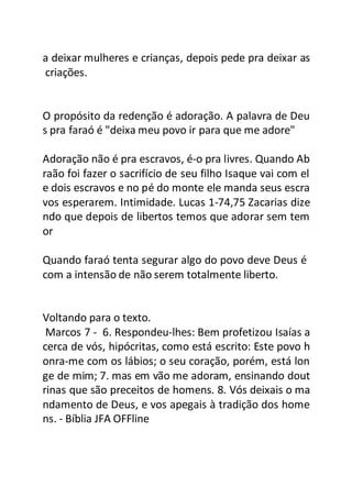 a deixar mulheres e crianças, depois pede pra deixar as
criações.
O propósito da redenção é adoração. A palavra de Deu
s pra faraó é "deixa meu povo ir para que me adore"
Adoração não é pra escravos, é-o pra livres. Quando Ab
raão foi fazer o sacrifício de seu filho Isaque vai com el
e dois escravos e no pé do monte ele manda seus escra
vos esperarem. Intimidade. Lucas 1-74,75 Zacarias dize
ndo que depois de libertos temos que adorar sem tem
or
Quando faraó tenta segurar algo do povo deve Deus é
com a intensão de não serem totalmente liberto.
Voltando para o texto.
Marcos 7 - 6. Respondeu-lhes: Bem profetizou Isaías a
cerca de vós, hipócritas, como está escrito: Este povo h
onra-me com os lábios; o seu coração, porém, está lon
ge de mim; 7. mas em vão me adoram, ensinando dout
rinas que são preceitos de homens. 8. Vós deixais o ma
ndamento de Deus, e vos apegais à tradição dos home
ns. - Bíblia JFA OFFline
 