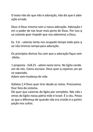O texto não diz que não é adoração, não diz que é ador
ação errada.
Deus é Deus mesmo sem a nossa adoração. Adoração t
em o poder de nos levar mais perto de Deus. Por isso q
ue satanás quer impedir que nos adoremos a Deus.
Ex. 5.6 - satanás tenta nos ocupado tempo todo para q
ue não tiremos tempo para adoração.
Os princípios divinos faz com que a adoração fique sem
efeito.
1 proposta - Ex8.25 - adore nesta terra. No Egito sendo
um de nós. Como escravo. Deus quer q sejamos um po
vo separado.
Adore sem mudança de vida
Gálatas 1.4 Deus quer tirar desde as raízes. Precisamos
ficar fora do sistema.
Ele quer que saiamos do Egito por completo. Nós não s
omos do Egito nossa pátria mãe é Israel. É o céu. Pesso
as que a diferença de quando não era cristão é a partici
pação nos cultos.
 