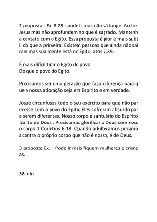 2 proposta - Ex. 8.28 - pode ir mas não vá longe. Aceite
Jesus mas não aprofundem no que é sagrado. Mantenh
a contato com o Egito. Essa proposta é pior é mais subt
il do que a primeira. Existem pessoas que ainda não saí
ram mas sua mente está no Egito, atos 7.39.
É mais difícil tirar o Egito do povo
Do que o povo do Egito.
Precisamos ser uma geração que faça diferença para q
ue a nossa adoração seja em Espírito e em verdade.
Josué circunfusos todo o seu exército para que não par
ecesse com o povo do Egito. Eles sofreram absurdo par
a serem diferentes. Nosso corpo e santuário do Espírito
Santo de Deus . Precisamos glorificar a Deus com noss
o corpo 1 Coríntios 6.18. Quando adulteramos pecamo
s contra o próprio corpo que não é nosso, é de Deus.
3 proposta Ex. Pode ir mais fiquem mulheres e crianç
as.
38 min
 