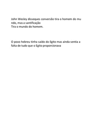 John Wesley disseques conversão tira o homem do mu
ndo, mas a santificação
Tira o mundo do homem.
O povo hebreu tinha saído do Egito mas ainda sentia a
falta de tudo que o Egito proporcionava
 