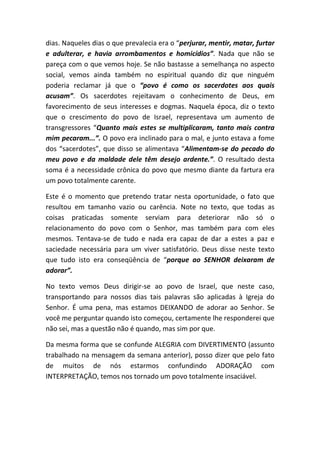 dias. Naqueles dias o que prevalecia era o “perjurar, mentir, matar, furtar
e adulterar, e havia arrombamentos e homicídios”. Nada que não se
pareça com o que vemos hoje. Se não bastasse a semelhança no aspecto
social, vemos ainda também no espiritual quando diz que ninguém
poderia reclamar já que o “povo é como os sacerdotes aos quais
acusam”. Os sacerdotes rejeitavam o conhecimento de Deus, em
favorecimento de seus interesses e dogmas. Naquela época, diz o texto
que o crescimento do povo de Israel, representava um aumento de
transgressores “Quanto mais estes se multiplicaram, tanto mais contra
mim pecaram...”. O povo era inclinado para o mal, e junto estava a fome
dos “sacerdotes”, que disso se alimentava “Alimentam-se do pecado do
meu povo e da maldade dele têm desejo ardente.”. O resultado desta
soma é a necessidade crônica do povo que mesmo diante da fartura era
um povo totalmente carente.
Este é o momento que pretendo tratar nesta oportunidade, o fato que
resultou em tamanho vazio ou carência. Note no texto, que todas as
coisas praticadas somente serviam para deteriorar não só o
relacionamento do povo com o Senhor, mas também para com eles
mesmos. Tentava-se de tudo e nada era capaz de dar a estes a paz e
saciedade necessária para um viver satisfatório. Deus disse neste texto
que tudo isto era conseqüência de “porque ao SENHOR deixaram de
adorar”.
No texto vemos Deus dirigir-se ao povo de Israel, que neste caso,
transportando para nossos dias tais palavras são aplicadas à Igreja do
Senhor. É uma pena, mas estamos DEIXANDO de adorar ao Senhor. Se
você me perguntar quando isto começou, certamente lhe responderei que
não sei, mas a questão não é quando, mas sim por que.
Da mesma forma que se confunde ALEGRIA com DIVERTIMENTO (assunto
trabalhado na mensagem da semana anterior), posso dizer que pelo fato
de muitos de nós estarmos confundindo ADORAÇÃO com
INTERPRETAÇÃO, temos nos tornado um povo totalmente insaciável.
 