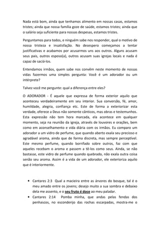 Nada está bom, ainda que tenhamos alimento em nossas casas, estamos
tristes; ainda que nossa família goze de saúde, estamos tristes; ainda que
o salário seja suficiente para nossas despesas, estamos tristes.
Perguntamos para todos, e ninguém sabe nos responder, qual o motivo de
nossa tristeza e insatisfação. No desespero começamos a tentar
justificativas e acabamos por acusarmos uns aos outros. Alguns acusam
seus pais, outros esposo(a), outros acusam suas igrejas locais e nada é
capaz de saciá-los.
Entendamos irmãos, quem sabe nos convêm neste momento de nossas
vidas fazermos uma simples pergunta: Você é um adorador ou um
intérprete?
Talvez você me pergunte: qual a diferença entre eles?
O ADORADOR - É aquele que expressa de forma exterior aquilo que
aconteceu verdadeiramente em seu interior. Sua conversão, fé, amor,
humildade, alegria, confiança etc. Este de forma a exteriorizar esta
verdade, oferece a Deus não somente cânticos, mas obras e testemunhos.
Esta expressão não tem hora marcada, ela acontece em qualquer
momento, seja na reunião da igreja, através de louvores e orações, bem
como em aconselhamento e vida diária com os irmãos. Eu comparo um
adorador a um vidro de perfume, que quando aberto exala seu precioso e
agradável aroma, ainda que de forma discreta, mas sempre perceptível.
Este mesmo perfume, quando borrifado sobre outros, faz com que
aqueles recebam o aroma e passem a tê-los como seus. Ainda, se não
bastasse, este vidro de perfume quando quebrado, não exala outra coisa
senão seu aroma. Assim é a vida de um adorador, ele exterioriza aquilo
que é interiormente.
• Cantares 2:3 Qual a macieira entre as árvores do bosque, tal é o
meu amado entre os jovens; desejo muito a sua sombra e debaixo
dela me assento, e o seu fruto é doce ao meu paladar.
• Cantares 2:14 Pomba minha, que andas pelas fendas dos
penhascos, no esconderijo das rochas escarpadas, mostra-me o
 