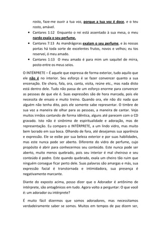 rosto, faze-me ouvir a tua voz, porque a tua voz é doce, e o teu
rosto, amável.
• Cantares 1:12 Enquanto o rei está assentado à sua mesa, o meu
nardo exala o seu perfume.
• Cantares 7:13 As mandrágoras exalam o seu perfume, e às nossas
portas há toda sorte de excelentes frutos, novos e velhos; eu tos
reservei, ó meu amado.
• Cantares 1:13 O meu amado é para mim um saquitel de mirra,
posto entre os meus seios.
O INTÉRPRETE – É aquele que expressa de forma exterior, tudo aquilo que
ele não é no interior. Seu esforço é se fazer convencer quanto a sua
encenação. Ele chora, fala, ora, canta, visita, reúne etc., mas nada disto
está dentro dele. Tudo não passa de um esforço enorme para convencer
as pessoas de que ele é. Suas expressões são de hora marcada, pois ele
necessita de ensaio e muito treino. Quando ora, ele não diz nada que
alguém não tenha dito, pois ele somente sabe representar. O timbre de
sua voz a maneira de olhar para as pessoas, a maneira de cantar. Vejo
muitos irmãos cantando de forma idêntica, alguns até parecem com o CD
gravado. Isto não é sinônimo de espiritualidade e adoração, mas de
representação. Eu comparo o INTÉRPRETE, a um lindo vidro, mas muito
bem lacrado em sua boca. Olhando de fora, até desejamos sua aparência
e expressão. Ele se exibe por sua beleza exterior e por suas habilidades,
mas este nunca pode ser aberto. Diferente do vidro de perfume, cujo
propósito é abrir para conhecermos seu conteúdo. Este nunca pode ser
aberto, muito menos quebrado, pois seu interior é mal cheiroso e seu
conteúdo é podre. Este quando quebrado, exala um cheiro tão ruim que
ninguém consegue ficar perto dele. Suas palavras são amargas e más, sua
expressão facial é transtornada e intimidadora, sua presença é
negativamente marcante.
Diante do exposto acima, posso dizer que o Adorador é antônimo de
intérprete, são antagônicos em tudo. Agora volto a perguntar: O que você
é: um adorador ou intérprete?
É muito fácil dizermos que somos adoradores, mas necessitamos
verdadeiramente saber se somos. Muitos em tempos de paz dizem ser,
 