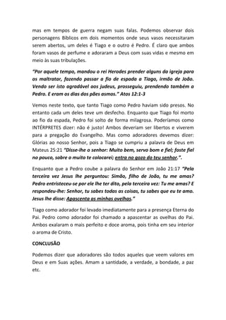 mas em tempos de guerra negam suas falas. Podemos observar dois
personagens Bíblicos em dois momentos onde seus vasos necessitaram
serem abertos, um deles é Tiago e o outro é Pedro. É claro que ambos
foram vasos de perfume e adoraram a Deus com suas vidas e mesmo em
meio às suas tribulações.
“Por aquele tempo, mandou o rei Herodes prender alguns da igreja para
os maltratar, fazendo passar a fio de espada a Tiago, irmão de João.
Vendo ser isto agradável aos judeus, prosseguiu, prendendo também a
Pedro. E eram os dias dos pães asmos.” Atos 12:1-3
Vemos neste texto, que tanto Tiago como Pedro haviam sido presos. No
entanto cada um deles teve um desfecho. Enquanto que Tiago foi morto
ao fio da espada, Pedro foi solto de forma milagrosa. Poderíamos como
INTÉRPRETES dizer: não é justo! Ambos deveriam ser libertos e viverem
para a pregação do Evangelho. Mas como adoradores devemos dizer:
Glórias ao nosso Senhor, pois a Tiago se cumpriu a palavra de Deus em
Mateus 25:21 “Disse-lhe o senhor: Muito bem, servo bom e fiel; foste fiel
no pouco, sobre o muito te colocarei; entra no gozo do teu senhor.”.
Enquanto que a Pedro coube a palavra do Senhor em João 21:17 “Pela
terceira vez Jesus lhe perguntou: Simão, filho de João, tu me amas?
Pedro entristeceu-se por ele lhe ter dito, pela terceira vez: Tu me amas? E
respondeu-lhe: Senhor, tu sabes todas as coisas, tu sabes que eu te amo.
Jesus lhe disse: Apascenta as minhas ovelhas.”
Tiago como adorador foi levado imediatamente para a presença Eterna do
Pai. Pedro como adorador foi chamado a apascentar as ovelhas do Pai.
Ambos exalaram o mais perfeito e doce aroma, pois tinha em seu interior
o aroma de Cristo.
CONCLUSÃO
Podemos dizer que adoradores são todos aqueles que veem valores em
Deus e em Suas ações. Amam a santidade, a verdade, a bondade, a paz
etc.
 