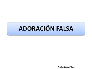 ADORACIÓN FALSA
Pastor Ismael Rojo
 