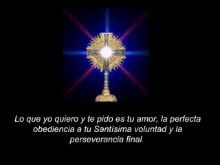 Lo que yo quiero y te pido es tu amor, la perfecta obediencia a tu Santísima voluntad y la perseverancia final .   