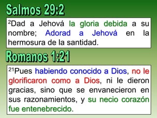 2Dad a Jehová la gloria debida a su
nombre; Adorad a Jehová en la
hermosura de la santidad.
21Pues habiendo conocido a Dios, no le
glorificaron como a Dios, ni le dieron
gracias, sino que se envanecieron en
sus razonamientos, y su necio corazón
fue entenebrecido.
 