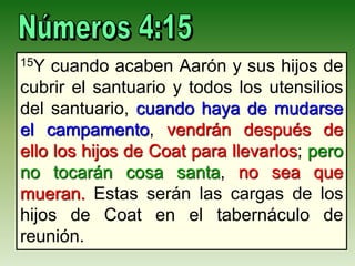 15Y cuando acaben Aarón y sus hijos de
cubrir el santuario y todos los utensilios
del santuario, cuando haya de mudarse
el campamento, vendrán después de
ello los hijos de Coat para llevarlos; pero
no tocarán cosa santa, no sea que
mueran. Estas serán las cargas de los
hijos de Coat en el tabernáculo de
reunión.
 